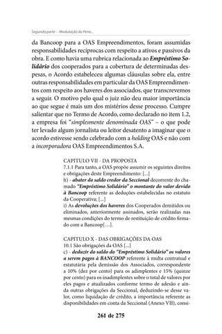 - Modulação da Pena...Segunda parte
261 de 275
da Bancoop para a OAS Empreendimentos, foram assumidas
responsabilidades recíprocas com respeito a ativos e passivos da
obra. E como havia uma rubrica relacionada ao Empréstimo So-
lidário dos cooperados para a cobertura de determinadas des-
pesas, o Acordo estabeleceu algumas cláusulas sobre ela, entre
outrasresponsabilidadesemparticulardaOASEmpreendimen-
tos com respeito aos haveres dos associados, que transcrevemos
a seguir. O motivo pelo qual o juiz não deu maior importância
ao que segue é mais um dos mistérios desse processo. Cumpre
salientar que no Termo de Acordo, como declarado no item 1.2,
a empresa foi “simplesmente denominada OAS” – o que pode
ter levado algum jornalista ou leitor desatento a imaginar que o
acordo estivesse sendo celebrado com a holding OAS e não com
a incorporadora OAS Empreendimentos S.A.
CAPITULO VII - DA PROPOSTA
7.1.1 Para tanto, a OAS propõe assumir os seguintes direitos
e obrigações deste Empreendimento: [...]
h) - abater do saldo credor da Seccional decorrente do cha-
mado “Empréstimo Solidário” o montante do valor devido
à Bancoop referente as deduções estabelecidas no estatuto
da Cooperativa; [...]
i) As devoluções dos haveres dos Cooperados demitidos ou
eliminados, anteriormente assinados, serão realizadas nas
mesmas condições do termo de restituição de crédito firma-
do com a Bancoop[…].
CAPITULO X - DAS OBRIGAÇÕES DA OAS
10.1 São obrigações da OAS [...]
c) - deduzir do saldo do “Empréstimo Solidário” os valores
a serem pagos à BANCOOP referente à multa contratual e
estatutária pela demissão dos Associados, correspondente
a 10% (dez por cento) para os adimplentes e 15% (quinze
por cento) para os inadimplentes sobre o total de valores por
eles pagos e atualizados conforme termo de adesão e ain-
da outras obrigações da Seccional, deduzindo-se desse va-
lor, como liquidação de crédito, a importância referente as
disponibilidades em conta da Seccional (Anexo VII), consi-
 