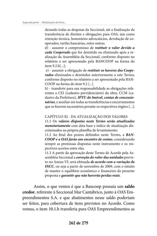 - Modulação da Pena...Segunda parte
262 de 275
derando todas as despesas da Seccional, até a finalização da
transferência de direitos e obrigações para OAS, tais como
retenção técnica, honorários advocatícios, devolução de co-
operados, tarifas bancárias, entre outras.
d) - assumir o compromisso de restituir o valor devido a
cada Cooperado que for demitido ou eliminado após a re-
alização da Assembléia da Seccional, conforme disposto no
relatório a ser apresentado pela BANCOOP na forma do
item 9.2.b[...];
e) - assumir a obrigação de restituir os haveres dos Coope-
rados eliminados e demitidos anteriormente a este Termo,
conforme disposto no relatório a ser apresentado pela BAN-
COOP na forma do item 9.2 [...]
h) - transferir para sua responsabilidade as obrigações refe-
rentes a CEI (cadastro previdenciário) da obra, CCM (ca-
dastro da Prefeitura), IPTU do Imóvel, contas de concessio-
nárias, e auxiliar em todas as transferências e encerramentos
que se fizerem necessários perante os respectivos órgãos [...];
CAPÍTULO XI - DA ATUALIZAÇÃO DOS VALORES
11.1 Os valores dispostos neste Termo serão atualizados
monetariamente com data base e índice de atualização dis-
criminados na própria planilha de levantamento.
11.2 Ao final dos prazos definidos neste Termo, a BAN-
COOP e a OAS farão um encontro de contas, considerando
sempre as premissas dispostas neste instrumento e os res-
pectivos acertos entre elas.
11.3 A partir da aprovação deste Termo de Acordo pela As-
sembléia Seccional a correção do valor das unidades previs-
to no Anexo VI, será efetuada de acordo com a variação do
INCC, ou seja a partir de novembro de 2009, com o intuito
de manter o equilíbrio econômico e financeiro da presente
proposta e garantir que não haverão perdas reais.
Assim, o que vemos é que a Bancoop possuía um saldo
credor, referente à Seccional Mar Cantábrico, junto à OAS Em-
preendimentos S.A. e que abatimentos nesse saldo poderiam
ser feitos, para cobertura de itens previstos no Acordo. Como
vemos, o item 10.1.h transferia para OAS Empreendimentos as
 