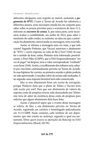 - Modulação da Pena...Segunda parte
263 de 275
diferentes obrigações com respeito ao imóvel, incluindo o pa-
gamento de IPTU. Como o Termo de Acordo faz referência a
diferentes anexos, seria necessário estudá-los em conjunto para
saber sobre os prazos previstos para a ocorrência do item 11.2,
referente ao encontro de contas. E, por outra parte, seria neces-
sário avaliar a contabilidade, em junho de 2014, para saber o
montante do saldo credor, se existente, na data em que a autori-
zação do abatimento, mencionada na mensagem, teria ocorrido.
Assim, se relemos a mensagem uma vez mais, o que nela
consta? Segundo Pinheiro, que Vaccari autorizou o abatimento
de “IPTU + outros impostas no valor de R$ 2,7mm” (544). Se esse
for o sentido da frase, então, Pinheiro teria informado, possivel-
mente, a Pires Filho (CMPF), que a OAS Empreendimentos “em
vez de pagar” tal despesa, teria o valor correspondente “creditado”
a seu favor. (544). Assim, o recolhimento dos tributos seria cober-
to por essa fonte contratualmente prevista no Termo de Acordo.
Se essa hipótese for correta, na primeira reunião o pleito poderia
ter sido apresentado. Consultas sobre ele teriam sido realizadas. E
na segunda, uma resposta favorável teria sido comunicada.
Mas se esse abatimento fosse um acerto de corrupção,
porque Pinheiro diria que o pleito de Telmo a Vaccari teria
sido aceito por este? Para que um abatimento de valores da
suposta conta de propinas tivesse sido demandado por Telmo,
este teria de saber da existência dessa conta de propinas para
solicitar que algum abatimento dela fosse feito.
Assim, é plausível supor que o evento dessa mensagem
se referia, de fato, a um abatimento previsto no Termo de
Acordo, registrado em cartório e homologado judicialmente
em 11/11/2009. Neste contexto, cabe lembrar de um depoi-
mento, que não consta na sentença, segundo o qual era jus-
tamente Telmo quem tocava as operações da Bancoop na OAS
Empreendimentos (Brasil, 2017b):
 