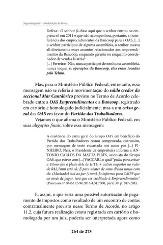 - Modulação da Pena...Segunda parte
264 de 275
Defesa:- O senhor já disse aqui que o senhor entrou na em-
presa só em 2011 e que não acompanhou, portanto, a trans-
ferência dos empreendimentos da Bancoop para a OAS, [...]
o senhor participou de alguma assembleia, o senhor tocava
ali diretamente esses assuntos relacionados aos empreendi-
mentos da Bancoop, enquanto gerente ou enquanto coorde-
nador de vendas lá atrás?
[...] Ferreira:- Não, nunca participei de nenhuma assembleia,
nunca toquei as operações da Bancoop, elas eram tocadas
pelo Telmo.
Mas, para o Ministério Público Federal, entretanto, essa
mensagem não se referia à movimentação do saldo credor da
seccional Mar Cantábrico previsto no Termo de Acordo cele-
brado entre a OAS Empreendimentos e a Bancoop, registrado
em cartório e homologado judicialmente, mas a um caixa ge-
ral das OAS em favor do Partido dos Trabalhadores.
Vejamos o que afirma o Ministério Público Federal, em
suas alegações finais, sobre essa mensagem:
A existência do caixa geral do Grupo OAS em benefício do
Partido dos Trabalhadores restou comprovada, outrossim,
por mensagem de texto encartada nos autos por [...] PI-
NHEIRO. Nela, o Presidente da empreiteira informa a AN-
TONIO CARLOS DA MATTA PIRES, acionista do Grupo
OAS, que esteve com [...]VACCARI, o qual “pediu para avisar
a Telmo que o pleito dele de IPTU + outros impostos no valor
de R$2,7mm está ok. É para abater de uma dívida nossa com
ele. (Machado) está ao par (1mm). Já informei para CMPF que
ao invés de pagar, terá que ser creditado à Empreendimentos”
(Processo nº 5046512-94.2016.4.04.7000, parte 39, p. 287-288).
E, assim, o que seria uma possível autorização de paga-
mento de impostos como resultado de um encontro de contas
contratualmente previsto nesse Termo de Acordo, no artigo
11.2, cuja futura realização estava registrada em cartório e ho-
mologada por um juiz, poderia ser interpretada agora como
 