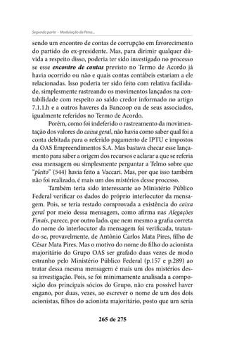 - Modulação da Pena...Segunda parte
265 de 275
sendo um encontro de contas de corrupção em favorecimento
do partido do ex-presidente. Mas, para dirimir qualquer dú-
vida a respeito disso, poderia ter sido investigado no processo
se esse encontro de contas previsto no Termo de Acordo já
havia ocorrido ou não e quais contas contábeis estariam a ele
relacionadas. Isso poderia ter sido feito com relativa facilida-
de, simplesmente rastreando os movimentos lançados na con-
tabilidade com respeito ao saldo credor informado no artigo
7.1.1.h e a outros haveres da Bancoop ou de seus associados,
igualmente referidos no Termo de Acordo.
Porém, como foi indeferido o rastreamento da movimen-
tação dos valores do caixa geral, não havia como saber qual foi a
conta debitada para o referido pagamento de IPTU e impostos
da OAS Empreendimentos S.A. Mas bastava checar esse lança-
mento para saber a origem dos recursos e aclarar a que se referia
essa mensagem ou simplesmente perguntar a Telmo sobre que
“pleito” (544) havia feito a Vaccari. Mas, por que isso também
não foi realizado, é mais um dos mistérios desse processo.
Também teria sido interessante ao Ministério Público
Federal verificar os dados do próprio interlocutor da mensa-
gem. Pois, se teria restado comprovada a existência do caixa
geral por meio dessa mensagem, como afirma nas Alegações
Finais, parece, por outro lado, que nem mesmo a grafia correta
do nome do interlocutor da mensagem foi verificada, tratan-
do-se, provavelmente, de Antônio Carlos Mata Pires, filho de
César Mata Pires. Mas o motivo do nome do filho do acionista
majoritário do Grupo OAS ser grafado duas vezes de modo
estranho pelo Ministério Público Federal (p.157 e p.289) ao
tratar dessa mesma mensagem é mais um dos mistérios des-
sa investigação. Pois, se foi minimamente analisada a compo-
sição dos principais sócios do Grupo, não era possível haver
engano, por duas, vezes, ao escrever o nome de um dos dois
acionistas, filhos do acionista majoritário, posto que um seria
 