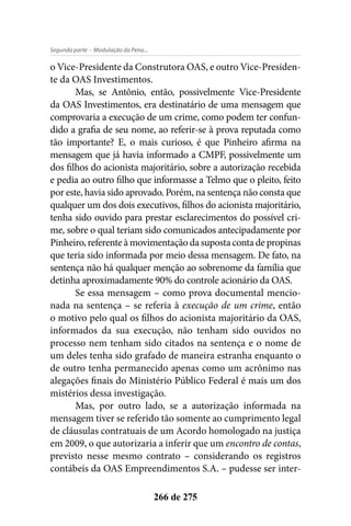 - Modulação da Pena...Segunda parte
266 de 275
o Vice-Presidente da Construtora OAS, e outro Vice-Presiden-
te da OAS Investimentos.
Mas, se Antônio, então, possivelmente Vice-Presidente
da OAS Investimentos, era destinatário de uma mensagem que
comprovaria a execução de um crime, como podem ter confun-
dido a grafia de seu nome, ao referir-se à prova reputada como
tão importante? E, o mais curioso, é que Pinheiro afirma na
mensagem que já havia informado a CMPF, possivelmente um
dos filhos do acionista majoritário, sobre a autorização recebida
e pedia ao outro filho que informasse a Telmo que o pleito, feito
por este, havia sido aprovado. Porém, na sentença não consta que
qualquer um dos dois executivos, filhos do acionista majoritário,
tenha sido ouvido para prestar esclarecimentos do possível cri-
me, sobre o qual teriam sido comunicados antecipadamente por
Pinheiro, referente à movimentação da suposta conta de propinas
que teria sido informada por meio dessa mensagem. De fato, na
sentença não há qualquer menção ao sobrenome da família que
detinha aproximadamente 90% do controle acionário da OAS.
Se essa mensagem – como prova documental mencio-
nada na sentença – se referia à execução de um crime, então
o motivo pelo qual os filhos do acionista majoritário da OAS,
informados da sua execução, não tenham sido ouvidos no
processo nem tenham sido citados na sentença e o nome de
um deles tenha sido grafado de maneira estranha enquanto o
de outro tenha permanecido apenas como um acrônimo nas
alegações finais do Ministério Público Federal é mais um dos
mistérios dessa investigação.
Mas, por outro lado, se a autorização informada na
mensagem tiver se referido tão somente ao cumprimento legal
de cláusulas contratuais de um Acordo homologado na justiça
em 2009, o que autorizaria a inferir que um encontro de contas,
previsto nesse mesmo contrato – considerando os registros
contábeis da OAS Empreendimentos S.A. – pudesse ser inter-
 