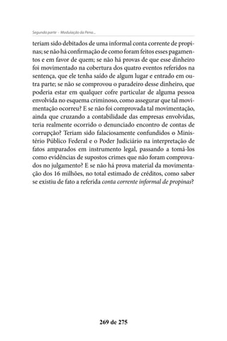 - Modulação da Pena...Segunda parte
269 de 275
teriam sido debitados de uma informal conta corrente de propi-
nas;senãoháconfirmaçãodecomoforamfeitosessespagamen-
tos e em favor de quem; se não há provas de que esse dinheiro
foi movimentado na cobertura dos quatro eventos referidos na
sentença, que ele tenha saído de algum lugar e entrado em ou-
tra parte; se não se comprovou o paradeiro desse dinheiro, que
poderia estar em qualquer cofre particular de alguma pessoa
envolvida no esquema criminoso, como assegurar que tal movi-
mentação ocorreu? E se não foi comprovada tal movimentação,
ainda que cruzando a contabilidade das empresas envolvidas,
teria realmente ocorrido o denunciado encontro de contas de
corrupção? Teriam sido falaciosamente confundidos o Minis-
tério Público Federal e o Poder Judiciário na interpretação de
fatos amparados em instrumento legal, passando a tomá-los
como evidências de supostos crimes que não foram comprova-
dos no julgamento? E se não há prova material da movimenta-
ção dos 16 milhões, no total estimado de créditos, como saber
se existiu de fato a referida conta corrente informal de propinas?
 