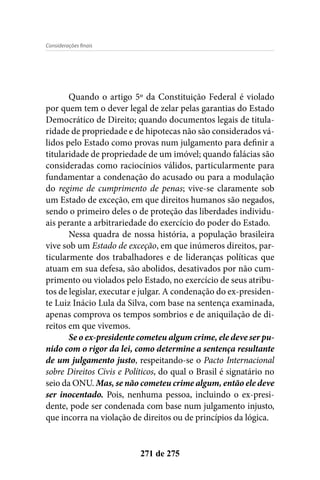 Considerações finais
271 de 275
Quando o artigo 5º da Constituição Federal é violado
por quem tem o dever legal de zelar pelas garantias do Estado
Democrático de Direito; quando documentos legais de titula-
ridade de propriedade e de hipotecas não são considerados vá-
lidos pelo Estado como provas num julgamento para definir a
titularidade de propriedade de um imóvel; quando falácias são
consideradas como raciocínios válidos, particularmente para
fundamentar a condenação do acusado ou para a modulação
do regime de cumprimento de penas; vive-se claramente sob
um Estado de exceção, em que direitos humanos são negados,
sendo o primeiro deles o de proteção das liberdades individu-
ais perante a arbitrariedade do exercício do poder do Estado.
Nessa quadra de nossa história, a população brasileira
vive sob um Estado de exceção, em que inúmeros direitos, par-
ticularmente dos trabalhadores e de lideranças políticas que
atuam em sua defesa, são abolidos, desativados por não cum-
primento ou violados pelo Estado, no exercício de seus atribu-
tos de legislar, executar e julgar. A condenação do ex-presiden-
te Luiz Inácio Lula da Silva, com base na sentença examinada,
apenas comprova os tempos sombrios e de aniquilação de di-
reitos em que vivemos.
Se o ex-presidente cometeu algum crime, ele deve ser pu-
nido com o rigor da lei, como determine a sentença resultante
de um julgamento justo, respeitando-se o Pacto Internacional
sobre Direitos Civis e Políticos, do qual o Brasil é signatário no
seio da ONU. Mas, se não cometeu crime algum, então ele deve
ser inocentado. Pois, nenhuma pessoa, incluindo o ex-presi-
dente, pode ser condenada com base num julgamento injusto,
que incorra na violação de direitos ou de princípios da lógica.
 