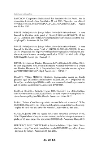 Referências bibliográficas
273 de 275
BANCOOP (Cooperativa Habitacional dos Bancários de São Paulo). Ata de
Assembleia Seccional – Mar Cantábrico. 27 out. 2009. Disponível em: <http://
www.bancoop.com.br/files/files/DOC_14_Ata_MarCantabrico.pdf>. Acesso
em: 10 dez. 2017
BRASIL. Poder Judiciário. Justiça Federal. Seção Judiciária do Paraná. 13ª Vara
Federal de Curitiba. Ação penal nº 5046512-94.2016.4.04.7000/PR. 12 jul.
2017a. Disponível em: <https://www.conjur.com.br/dl/sentenca-condena-lula-
-triplex.pdf>. Acesso em: 10 dez. 2017.
BRASIL. Poder Judiciário. Justiça Federal. Seção Judiciária do Paraná. 13ª Vara
Federal de Curitiba. Ação Penal nº 5046512-94.2016.4.04.7000/PR. 14 dez.
2017b. Disponível em: http://www.trf4.jus.br/trf4/processos/verifica.php, me-
diante o preenchimento do código verificador 700003359140v2 e do código
CRC 90cac8fb. Acesso em: 10 dez. 2017.
BRASIL. Secretaria de Direitos Humanos da Presidência da República. Direi-
to a um julgamento justo. Brasília: Secretaria Nacional de Promoção e Defesa
dos Direitos Humanos, 2013. Disponível em: http://unesdoc.unesco.org/ima-
ges/0022/002254/225428POR.pdf Acesso em: 11 /11/ 2017
DUARTE, Willian; MENDES, Edmilson. Considerações acerca do devido
processo legal em âmbito administrativo. Jus.com, abr. 2017. Disponível em:
https://jus.com.br/artigos/57191/consideracoes-acerca-do-devido-processo-le-
gal-em-ambito-administrativo. Acesso em: 27/11/2017.
FAMÍLIA DE ACM... Bahia Já, 13 mar. 2008. Disponível em: <http://bahiaja.
com.br/direito/noticia/2008/03/13/familia-de-acm-requer-ao-tj-suspeicao-da-
-juiza-fabiana-pellegrino,7114,0.html>. Acesso em: 10 dez. 2017.
FARAH, Tatiana. Caso Bancoop: triplex do casal Lula está atrasado. O Globo,
10/03/2010. Disponível em: <https://oglobo.globo.com/politica/caso-bancoop-
-triplex-do-casal-lula-esta-atrasado-3041591>. Acesso em: 10 dez. 2017.
GOULART, Josette. OAS será vigiada por 25 anos para evitar corrupção. 17 out.
2016. Disponível em: <http://economia.estadao.com.br/noticias/geral,oas-sera-vi-
giada-por-25-anos-para-evitar-corrupcao,10000082562>. Acesso em: 10 dez. 2017.
HERDEIROS DISPUTAM TV BAHIA. Interior da Bahia, 22 jun. 2009. Dispo-
nível em: <http://www.interiordabahia.com.br/2009/07/22/especial-herdeiros-
-disputam-tv-bahia/>. Acesso em: 10 dez. 2017.
 