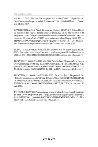 275 de 275
Referências bibliográficas
em: 11 /11/ 2017. [Decreto No 592 publicado em 06/07/1992. Disponível em:
http://www.planalto.gov.br/ccivil_03/decreto/1990-1994/d0592.htm Acesso
em: 11 /11/ 2017]
CONSTRUTORA OAS. Ata de Reunião de Sócios – 01/11/2012. Diário Oficial
do Estado de São Paulo – Empresarial, São Paulo, 122 (218), 22 nov. 2012, p. 38
Disponível em: <https://www.imprensaoficial.com.br/DO/BuscaDO2001Do-
cumento_11_4.aspx?link=/2012/empresarial/novembro/22/pag_0038_5TLU-
86D3D4LI6eACNOS3M5QDM3T.pdf&pagina=38&data=22/11/2012&cader-
no=Empresarial&paginaordenacao=100038>. Acesso em: 10 dez. 2017.
PLANO DE RECUPERAÇÃO JUDICIAL DE OAS S.A. fls. 20254-20293. 19 jun.
2015. Disponível em: <http://www.oas.com/lumis/portal/file/fileDownload.js-
p?fileId=8A81A3934D2F94C8014E3FE249C81C4B>. Acesso em: 10 dez. 2017.
PROCESSONº5046512-94.2016.4.04.7000.Parte38.[s.d.].Disponívelem:<http://
www.camara.leg.br/stf/sip2-17/sip2b/Disco%20E2F2JJHG604CAF%20-%20
parte%202/PR/5046512-94.2016.4.04.7000/PR-50465129420164047000-2017-7-
20-13-54-5250465129420164047000_PARTE_38.PDF>. Acesso em: 10 dez. 2017.
PROCESSO Nº 5046512-94.2016.4.04.7000. Parte 39. [s.d.]. Disponível em:
<http://www.camara.leg.br/stf/sip2-17/sip2b/Disco%20E2F2JJHG604CAF%20
-%20parte%202/PR/5046512-94.2016.4.04.7000/PR-50465129420164047000-
2017-7-20-13-54-5250465129420164047000_PARTE_39.PDF>. Acesso em: 10
dez. 2017.
TV GLOBO. BANCOOP não entrega nem o triplex de Lula. Jornal Nacional,
11 mar. 2010. Disponível em: <http://jornalnacional.globo.com/Telejornais/
JN/0,,MUL1526021-10406,00-BANCOOP+NAO+ENTREGA+NEM+O+TRI-
PLEX+DE+LULA.html>. Acesso em: 10 dez. 2017.
 
