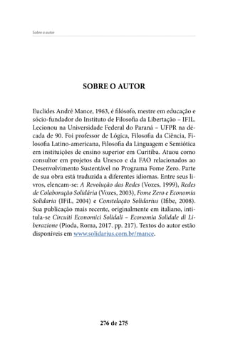 276 de 275
SOBRE O AUTOR
Euclides André Mance, 1963, é filósofo, mestre em educação e
sócio-fundador do Instituto de Filosofia da Libertação – IFIL.
Lecionou na Universidade Federal do Paraná – UFPR na dé-
cada de 90. Foi professor de Lógica, Filosofia da Ciência, Fi-
losofia Latino-americana, Filosofia da Linguagem e Semiótica
em instituições de ensino superior em Curitiba. Atuou como
consultor em projetos da Unesco e da FAO relacionados ao
Desenvolvimento Sustentável no Programa Fome Zero. Parte
de sua obra está traduzida a diferentes idiomas. Entre seus li-
vros, elencam-se: A Revolução das Redes (Vozes, 1999), Redes
de Colaboração Solidária (Vozes, 2003), Fome Zero e Economia
Solidaria (IFiL, 2004) e Constelação Solidarius (Ifibe, 2008).
Sua publicação mais recente, originalmente em italiano, inti-
tula-se Circuiti Economici Solidali – Economia Solidale di Li-
berazione (Pioda, Roma, 2017. pp. 217). Textos do autor estão
disponíveis em www.solidarius.com.br/mance.
Sobre o autor
 