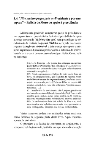 - Falácia de Moro ou apelo à presciênciaPrimeira parte
28 de 275
1.4. “Não seriam pagas pelo ex-Presidente e por sua
esposa” – Falácia de Moro ou apelo à presciência
Mesmo não podendo comprovar que o ex-presidente e
sua esposa fossem proprietários do imóvel pela falácia de apelo
a crença comum do “já foi me dito que”, nem pela falácia de cir-
cularidade da matéria do jornal O Globo, nem pela falácia non
sequitur da reforma do imóvel, o juiz avança agora para o pró-
ximo argumento, buscando provar como a reforma do imóvel
beneficiaria o casal com recursos de origem ilícita. Como se lê
na sentença:
646. [...] a diferença [...] e o custo das reformas, não seriam
pagas pelo ex-Presidente e por sua esposa à OAS Empreen-
dimentos, mas consumidas como vantagem indevida em um
acerto de corrupção. [...]
819. Ainda argumentou a Defesa de Luiz Inácio Lula da
Silva, em alegações finais, que os custos da reforma foram
incluídos nos custos de empreendimento, conforme docu-
mento apresentado por [...] Pinheiro Filho no evento 849,
arquivo anexo2, fl. 6, e que não se lançaria “propina na con-
tabilidade”. [...]
821. As reformas do apartamento 164-A, triplex, precisavam
ser lançadas na contabilidade formal da OAS Empreendi-
mentos, pois emitidas notas fiscais contra ela. O problema
reside na realização de tais reformas pela empresa em bene-
fício do ex-Presidente Luiz Inácio Lula da Silva e, ao invés
do ressarcimento, o abatimento do valor correspondente em
uma conta geral de propinas, esta fora da contabilidade.
Vários aspectos podem ser analisados sobre essa tese,
como faremos na segunda parte deste livro. Aqui, tratamos
apenas de dois deles.
O primeiro é a falácia de converter, no argumento, o
tempo verbal do futuro do pretérito, em que a tese da acusação
 