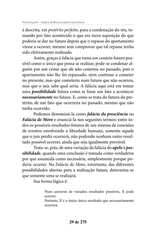 - Falácia de Moro ou apelo à presciênciaPrimeira parte
29 de 275
é descrita, em pretérito perfeito, para a condenação do réu, to-
mando por fato acontecido o que era mera suposição do que
poderia se dar no futuro depois que o repasse do apartamento
viesse a ocorrer, mesmo sem comprovar que tal repasse tenha
sido efetivamente realizado.
Assim, graças à falácia que toma um cenário futuro pos-
sível como o único que possa se realizar, pode-se condenar al-
guém por um crime que ele não cometeu no passado, pois o
apartamento não lhe foi repassado, nem continue a cometer
no presente, mas que cometeria num futuro que não ocorreu,
mas que o juiz sabe qual seria. A falácia aqui está em tomar
uma possibilidade futura como se fosse um fato a acontecer
necessariamente no futuro. E, como se trata do futuro do pre-
térito, de um fato que ocorreria no passado, mesmo que não
tenha ocorrido.
Podemos denominá-la como falácia da presciência ou
Falácia de Moro e enunciá-la nos seguintes termos: entre to-
dos os possíveis resultados futuros de um sistema de conexões
de eventos envolvendo a liberdade humana, somente aquele
que o juiz prediz ocorrerá, não podendo nenhum outro resul-
tado possível ocorrer, ainda que seja igualmente provável.
Trata-se, pois, de uma variação da falácia do apelo à pos-
sibilidade, quando uma conclusão é tomada como verdadeira
por que assumida como necessária, simplesmente porque po-
deria ocorrer. Na Falácia de Moro, entretanto, das diferentes
possibilidades abertas para a realização futura, determina-se
que somente uma se realizará.
Sua forma lógica é:
Num universo de variados resultados possíveis, X pode
ocorrer.
Portanto, X é o único único resultado que necessariamente
ocorrerá.
 
