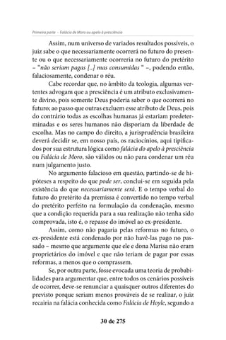 - Falácia de Moro ou apelo à presciênciaPrimeira parte
30 de 275
Assim, num universo de variados resultados possíveis, o
juiz sabe o que necessariamente ocorrerá no futuro do presen-
te ou o que necessariamente ocorreria no futuro do pretérito
– “não seriam pagas [..] mas consumidas “ –, podendo então,
falaciosamente, condenar o réu.
Cabe recordar que, no âmbito da teologia, algumas ver-
tentes advogam que a presciência é um atributo exclusivamen-
te divino, pois somente Deus poderia saber o que ocorrerá no
futuro; ao passo que outras excluem esse atributo de Deus, pois
do contrário todas as escolhas humanas já estariam predeter-
minadas e os seres humanos não disporiam da liberdade de
escolha. Mas no campo do direito, a jurisprudência brasileira
deverá decidir se, em nosso país, os raciocínios, aqui tipifica-
dos por sua estrutura lógica como falácia do apelo à presciência
ou Falácia de Moro, são válidos ou não para condenar um réu
num julgamento justo.
No argumento falacioso em questão, partindo-se de hi-
póteses a respeito do que pode ser, conclui-se em seguida pela
existência do que necessariamente será. E o tempo verbal do
futuro do pretérito da premissa é convertido no tempo verbal
do pretérito perfeito na formulação da condenação, mesmo
que a condição requerida para a sua realização não tenha sido
comprovada, isto é, o repasse do imóvel ao ex-presidente.
Assim, como não pagaria pelas reformas no futuro, o
ex-presidente está condenado por não havê-las pago no pas-
sado – mesmo que argumente que ele e dona Marisa não eram
proprietários do imóvel e que não teriam de pagar por essas
reformas, a menos que o comprassem.
Se, por outra parte, fosse evocada uma teoria de probabi-
lidades para argumentar que, entre todos os cenários possíveis
de ocorrer, deve-se renunciar a quaisquer outros diferentes do
previsto porque seriam menos prováveis de se realizar, o juiz
recairia na falácia conhecida como Falácia de Hoyle, segundo a
 