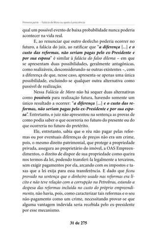 - Falácia de Moro ou apelo à presciênciaPrimeira parte
31 de 275
qual um possível evento de baixa probabilidade nunca poderia
acontecer na vida real.
E, ao renunciar que outro desfecho poderia ocorrer no
futuro, a falácia do juiz, ao ratificar que “a diferença [...] e o
custo das reformas, não seriam pagas pelo ex-Presidente e
por sua esposa” é similar à falácia do falso dilema – em que
se apresentam duas possibilidades, geralmente antagônicas,
como realizáveis, desconsiderando-se outras existentes –, com
a diferença de que, nesse caso, apresenta-se apenas uma única
possibilidade, excluindo-se qualquer outra alternativa como
passível de realização.
Nessa Falácia de Moro não há sequer duas alternativas
como possíveis para realização futura, havendo somente um
único resultado a ocorrer: “a diferença [...] e o custo das re-
formas, não seriam pagas pelo ex-Presidente e por sua espo-
sa”. Entretanto, o juiz não apresentou na sentença as provas de
como podia saber o que ocorreria no futuro do presente ou do
que ocorreria no futuro do pretérito.
Ele, entretanto, sabia que o réu não pagar pelas refor-
mas ou por eventuais diferenças de preços não era um crime,
pois, o mesmo direito patrimonial, que protege a propriedade
privada, assegura ao proprietário do imóvel, a OAS Empreen-
dimentos, o direito de dispor de sua propriedade como queira
nos termos da lei, podendo transferi-la legalmente a terceiros,
sem exigir pagamentos por ela, arcando com os impostos e ta-
xas que a lei exija para essa transferência. E dado que ficou
provado na sentença que o dinheiro usado nas reformas era lí-
cito e não teve relação com a corrupção na Petrobras, estando a
despesa das reformas incluída no custo do próprio empreendi-
mento, não havia, pois, como caracterizar tais reformas e o seu
não-pagamento como um crime, necessitando provar-se que
alguma vantagem indevida seria recebida pelo ex-presidente
por esse mecanismo.
 