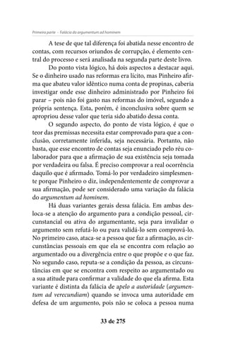 - Falácia do argumentum ad hominemPrimeira parte
33 de 275
A tese de que tal diferença foi abatida nesse encontro de
contas, com recursos oriundos de corrupção, é elemento cen-
tral do processo e será analisada na segunda parte deste livro.
Do ponto vista lógico, há dois aspectos a destacar aqui.
Se o dinheiro usado nas reformas era lícito, mas Pinheiro afir-
ma que abateu valor idêntico numa conta de propinas, caberia
investigar onde esse dinheiro administrado por Pinheiro foi
parar – pois não foi gasto nas reformas do imóvel, segundo a
própria sentença. Esta, porém, é inconclusiva sobre quem se
apropriou desse valor que teria sido abatido dessa conta.
O segundo aspecto, do ponto de vista lógico, é que o
teor das premissas necessita estar comprovado para que a con-
clusão, corretamente inferida, seja necessária. Portanto, não
basta, que esse encontro de contas seja enunciado pelo réu co-
laborador para que a afirmação de sua existência seja tomada
por verdadeira ou falsa. É preciso comprovar a real ocorrência
daquilo que é afirmado. Tomá-lo por verdadeiro simplesmen-
te porque Pinheiro o diz, independentemente de comprovar a
sua afirmação, pode ser considerado uma variação da falácia
do argumentum ad hominem.
Há duas variantes gerais dessa falácia. Em ambas des-
loca-se a atenção do argumento para a condição pessoal, cir-
cunstancial ou ativa do argumentante, seja para invalidar o
argumento sem refutá-lo ou para validá-lo sem comprová-lo.
No primeiro caso, ataca-se a pessoa que faz a afirmação, as cir-
cunstâncias pessoais em que ela se encontra com relação ao
argumentado ou a divergência entre o que propõe e o que faz.
No segundo caso, reputa-se a condição da pessoa, as circuns-
tâncias em que se encontra com respeito ao argumentado ou
a sua atitude para confirmar a validade do que ela afirma. Esta
variante é distinta da falácia de apelo a autoridade (argumen-
tum ad verecundiam) quando se invoca uma autoridade em
defesa de um argumento, pois não se coloca a pessoa numa
 