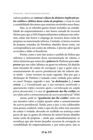 - Falácia do argumentum ad hominemPrimeira parte
35 de 275
valores poderia ser rastrear o fluxo do dinheiro implicado pe-
los créditos e débitos dessa conta de propinas e cruzá-lo com
a contabilidade dos atores que estariam envolvidos nesse fluxo.
Mas, se os referidos gastos foram incluídos na contabi-
lidade do empreendimento e não houve entrada de recursos
ilícitos para que a OAS Empreendimentos realizasse tais refor-
mas, então não houve o emprego de recursos dessa conta de
propinas na mencionada reforma. Contudo, se houve recursos
de propina oriundos da Petrobras abatidos dessa conta, em
correspondência aos custos da reforma, é preciso saber quem
os recebeu e deles se beneficiou.
Porém, como o juiz não acatou o pedido da Defesa que
solicitou o rastreamento dessa movimentação de valores, o
único elemento que restou foi a palavra de Pinheiro para com-
provar que um valor, idêntico ao gasto na reforma, foi abatido
num encontro de contas de corrupção e que o gasto com o
armazenamento do acervo presidencial não foi coberto des-
se modo – como veremos na seção seguinte. Mas por que a
declaração de Pinheiro é tomada como verdade para ambos
os casos? Porque, segundo o juiz: “as declarações [...] soam
críveis. [...] Considerando que a sua narrativa envolvendo o
apartamento triplex encontra apoio e corroboração em ampla
prova documental, é o caso de igualmente dar-lhe crédito em
seu relato sobre o armazenamento do acervo presidencial.”(936)
Assim, pode-se “igualmente dar-lhe crédito”, tanto em
sua narrativa sobre o triplex quanto sobre o armazenamento
do acervo presidencial. Sendo, para o juiz, o réu colaborador
uma pessoa confiável, então o que ele diz sobre esse encontro
de contas é verdade, devendo ser acolhido na sentença como
prova de que os gastos da reforma do imóvel foram abatidos
numa conta de propinas – ainda que, contraditoriamente, se
reconheça que não foram lançados recursos de corrupção na
contabilidade do empreendimento e, por outra parte, não se
 