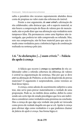 - Falácia do argumentum ad hominemPrimeira parte
36 de 275
saiba o paradeiro dos recursos supostamente abatidos dessa
conta de propinas no valor exato das reformas do imóvel.
Frente a esse argumento, de soar crível a afirmação do
réu colaborador, cabe destacar que, sob o aspecto material, se
não houve a comprovação do fluxo de valores por ele mencio-
nado, não se pode dizer que sua afirmação seja verdadeira nem
tampouco falsa. Ela permaneceu como uma hipótese não in-
vestigada, que poderia ter sido comprovada ou refutada. Mas,
sem sua comprovação, não há base material para que seja to-
mada como verdadeira para a inferência lógica de condenação
realizada na sentença pelo juiz.
1.6. “As declarações [...] soam criveis.” – Falácia
do apelo à crença
A falácia que recorre à crença na narrativa do réu co-
laborador sobre a referida cobertura da diferença de valores
é central na argumentação da sentença. Mas por que se deve
crer na afirmação de Pinheiro, se ela está desprovida de provas
materiais? O argumento é surpreendente, como veremos ao
final desse tópico.
A crença, como adesão de assentimento subjetivo a uma
tese, não serve para provar materialmente a verdade de uma
proposição. Pode-se, no âmbito dessa análise, defini-la como
sendo um certo tipo de estado psicológico que leva um indiví-
duo a considerar como verdadeira uma premissa ou conclusão.
Mas a crença de que algo seja verdade não pode ser invocada
como prova da verdade daquilo em que se crê. Apelar à crença
para afirmar algo como verdadeiro é o que podemos chamar
de falácia do apelo à crença. Sua forma lógica é:
 