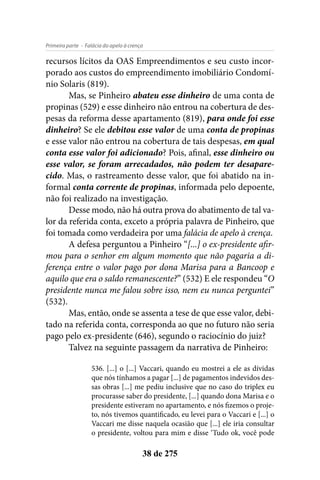 - Falácia do apelo à crençaPrimeira parte
38 de 275
recursos lícitos da OAS Empreendimentos e seu custo incor-
porado aos custos do empreendimento imobiliário Condomí-
nio Solaris (819).
Mas, se Pinheiro abateu esse dinheiro de uma conta de
propinas (529) e esse dinheiro não entrou na cobertura de des-
pesas da reforma desse apartamento (819), para onde foi esse
dinheiro? Se ele debitou esse valor de uma conta de propinas
e esse valor não entrou na cobertura de tais despesas, em qual
conta esse valor foi adicionado? Pois, afinal, esse dinheiro ou
esse valor, se foram arrecadados, não podem ter desapare-
cido. Mas, o rastreamento desse valor, que foi abatido na in-
formal conta corrente de propinas, informada pelo depoente,
não foi realizado na investigação.
Desse modo, não há outra prova do abatimento de tal va-
lor da referida conta, exceto a própria palavra de Pinheiro, que
foi tomada como verdadeira por uma falácia de apelo à crença.
A defesa perguntou a Pinheiro “[...] o ex-presidente afir-
mou para o senhor em algum momento que não pagaria a di-
ferença entre o valor pago por dona Marisa para a Bancoop e
aquilo que era o saldo remanescente?” (532) E ele respondeu “O
presidente nunca me falou sobre isso, nem eu nunca perguntei”
(532).
Mas, então, onde se assenta a tese de que esse valor, debi-
tado na referida conta, corresponda ao que no futuro não seria
pago pelo ex-presidente (646), segundo o raciocínio do juiz?
Talvez na seguinte passagem da narrativa de Pinheiro:
536. [...] o [...] Vaccari, quando eu mostrei a ele as dívidas
que nós tínhamos a pagar [...] de pagamentos indevidos des-
sas obras [...] me pediu inclusive que no caso do triplex eu
procurasse saber do presidente, [...] quando dona Marisa e o
presidente estiveram no apartamento, e nós fizemos o proje-
to, nós tivemos quantificado, eu levei para o Vaccari e [...] o
Vaccari me disse naquela ocasião que [...] ele iria consultar
o presidente, voltou para mim e disse ‘Tudo ok, você pode
 