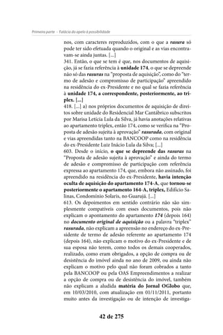 - Falácia do apelo à possibilidadePrimeira parte
42 de 275
nos, com caracteres reproduzidos, com o que a rasura só
pode ter sido efetuada quando o original e as vias encontra-
vam-se ainda juntas. [...]
341. Então, o que se tem é que, nos documentos de aquisi-
ção, já se fazia referência à unidade 174, o que se depreende
não só das rasuras na “proposta de aquisição”, como do “ter-
mo de adesão e compromisso de participação” apreendido
na residência do ex-Presidente e no qual se fazia referência
à unidade 174, a correspondente, posteriormente, ao tri-
plex. [...]
418. [...] a) nos próprios documentos de aquisição de direi-
tos sobre unidade do Residencial Mar Cantábrico subscritos
por Marisa Letícia Lula da Silva, já havia anotações relativas
ao apartamento triplex, então 174, como se verifica na “Pro-
posta de adesão sujeita à aprovação” rasurada, com original
e vias apreendidas tanto na BANCOOP como na residência
do ex-Presidente Luiz Inácio Lula da Silva; [...]
603. Desde o início, o que se depreende das rasuras na
“Proposta de adesão sujeita à aprovação” e ainda do termo
de adesão e compromisso de participação com referência
expressa ao apartamento 174, que, embora não assinado, foi
apreendido na residência do ex-Presidente, havia intenção
oculta de aquisição do apartamento 174-A, que tornou-se
posteriormente o apartamento 164-A, triplex, Edifício Sa-
linas, Condomínio Solaris, no Guarujá. [...]
613. Os depoimentos em sentido contrário não são sim-
plesmente compatíveis com esses documentos, pois não
explicam o apontamento do apartamento 174 (depois 164)
no documento original de aquisição ou a palavra “triplex”
rasurada, não explicam a apreensão no endereço do ex-Pre-
sidente de termo de adesão referente ao apartamento 174
(depois 164), não explicam o motivo do ex-Presidente e de
sua esposa não terem, como todos os demais cooperados,
realizado, como eram obrigados, a opção de compra ou de
desistência do imóvel ainda no ano de 2009, ou ainda não
explicam o motivo pelo qual não foram cobrados a tanto
pela BANCOOP ou pela OAS Empreendimentos a realizar
a opção de compra ou de desistência do imóvel, também
não explicam a aludida matéria do Jornal OGlobo que,
em 10/03/2010, com atualização em 01/11/2011, portanto
muito antes da investigação ou de intenção de investiga-
 
