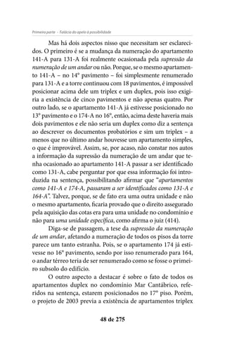 - Falácia do apelo à possibilidadePrimeira parte
48 de 275
Mas há dois aspectos nisso que necessitam ser esclareci-
dos. O primeiro é se a mudança da numeração do apartamento
141-A para 131-A foi realmente ocasionada pela supressão da
numeração de um andarounão.Porque, se omesmoapartamen-
to 141-A – no 14° pavimento – foi simplesmente renumerado
para 131-A e a torre continuou com 18 pavimentos, é impossível
posicionar acima dele um triplex e um duplex, pois isso exigi-
ria a existência de cinco pavimentos e não apenas quatro. Por
outro lado, se o apartamento 141-A já estivesse posicionado no
13° pavimento e o 174-A no 16°, então, acima deste haveria mais
dois pavimentos e ele não seria um duplex como diz a sentença
ao descrever os documentos probatórios e sim um triplex – a
menos que no último andar houvesse um apartamento simples,
o que é improvável. Assim, se, por acaso, não constar nos autos
a informação da supressão da numeração de um andar que te-
nha ocasionado ao apartamento 141-A passar a ser identificado
como 131-A, cabe perguntar por que essa informação foi intro-
duzida na sentença, possibilitando afirmar que “apartamentos
como 141-A e 174-A, passaram a ser identificados como 131-A e
164-A”. Talvez, porque, se de fato era uma outra unidade e não
o mesmo apartamento, ficaria provado que o direito assegurado
pela aquisição das cotas era para uma unidade no condomínio e
não para uma unidade específica, como afirma o juiz (414).
Diga-se de passagem, a tese da supressão da numeração
de um andar, afetando a numeração de todos os pisos da torre
parece um tanto estranha. Pois, se o apartamento 174 já esti-
vesse no 16° pavimento, sendo por isso renumerado para 164,
o andar térreo teria de ser renumerado como se fosse o primei-
ro subsolo do edifício.
O outro aspecto a destacar é sobre o fato de todos os
apartamentos duplex no condomínio Mar Cantábrico, refe-
ridos na sentença, estarem posicionados no 17° piso. Porém,
o projeto de 2003 previa a existência de apartamentos triplex
 