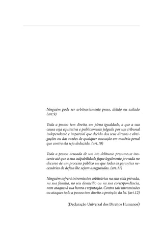 
Ninguém pode ser arbitrariamente preso, detido ou exilado
(art.9)
Toda a pessoa tem direito, em plena igualdade, a que a sua
causa seja equitativa e publicamente julgada por um tribunal
independente e imparcial que decida dos seus direitos e obri-
gações ou das razões de qualquer acusação em matéria penal
que contra ela seja deduzida. (art.10)
Toda a pessoa acusada de um ato delituoso presume-se ino-
cente até que a sua culpabilidade fique legalmente provada no
decurso de um processo público em que todas as garantias ne-
cessárias de defesa lhe sejam asseguradas. (art.11)
Ninguém sofrerá intromissões arbitrárias na sua vida privada,
na sua família, no seu domicílio ou na sua correspondência,
nem ataques à sua honra e reputação. Contra tais intromissões
ou ataques toda a pessoa tem direito a proteção da lei. (art.12)
(Declaração Universal dos Direitos Humanos)
 