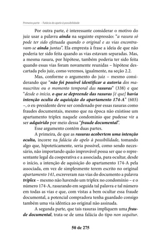 - Falácia do apelo à possibilidadePrimeira parte
50 de 275
Por outra parte, é interessante considerar o motivo do
juiz usar a palavra ainda na seguinte expressão: “a rasura só
pode ter sido efetuada quando o original e as vias encontra-
vam-se ainda juntas”. Ela empresta à frase a ideia de que não
poderia ter sido feita quando as vias estavam separadas. Mas,
a mesma rasura, por hipótese, também poderia ter sido feita
quando essas vias foram novamente reunidas – hipótese des-
cartada pelo juiz, como veremos, igualmente, na seção 2.2.
Mas, conforme o argumento do juiz – mesmo consi-
derando que “não foi possível identificar a autoria dos ma-
nuscritos ou o momento temporal das rasuras” (338) e que
“desde o início, o que se depreende das rasuras [é que] havia
intenção oculta de aquisição do apartamento 174-A” (603)
–, o ex-presidente deve ser condenado por essas rasuras como
fraudes documentais, mesmo que na época não existisse um
apartamento triplex naquele condomínio que pudesse vir a
ser adquirido por meio dessa “fraude documental”.
Esse argumento contém duas partes.
A primeira, de que as rasuras acobertem uma intenção
oculta, incorre na falácia do apelo à possibilidade, tomando
algo que, hipoteticamente, seria possível, como sendo neces-
sário, não importando quão improvável possa ser que o repre-
sentante legal da cooperativa e a associada, para ocultar, desde
o início, a intenção de aquisição do apartamento 174-A pela
associada, em vez de simplesmente terem escrito no original
apartamento 141, escreveram nas vias do documento a palavra
triplex – mesmo não havendo um triplex no condomínio – e o
número 174-A, rasurando em seguida tal palavra e tal número
em todas as vias e que, com vistas a bem ocultar essa fraude
documental, a potencial compradora tenha guardado consigo
também uma via idêntica ao original não assinada.
A segunda parte, que tais rasuras impliquem uma frau-
de documental, trata-se de uma falácia do tipo non sequitur.
 