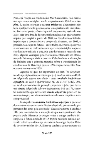 - Falácia do apelo à possibilidadePrimeira parte
51 de 275
Pois, em relação ao condomínio Mar Cantábrico, não existia
um apartamento triplex, sendo o apartamento 174-A um du-
plex. E, assim, escrever e rasurar triplex no documento não
teria qualquer efeito prático sobre um apartamento inexisten-
te. Por outra parte, afirmar que tal documento, assinado em
2005, seja uma fraude documental em relação ao apartamento
triplex que surgirá a partir de 2009 no Condomínio Solaris,
implica que a cooperativa e a cooperada tivessem, em 2005, a
presciência de que no futuro – entre todos os cenários possíveis
– somente um se realizaria e um apartamento triplex naquele
condomínio existiria e que, por um documento rasurado em
2005, alguma vantagem poderia fraudulentamente ser obtida
naquele futuro que viria a ocorrer. Cabe lembrar a afirmação
de Pinheiro que a primeira tratativa sobre a transferência do
condomínio da Bancoop para a OAS empreendimentos S.A.
ocorreu somente em 2009.
Agregue-se que, no argumento do juiz, “os documen-
tos de aquisição ainda revelam que [...] desde o início o direi-
to adquirido estava vinculado a uma unidade imobiliária
específica, no caso o apartamento 141 ou o 174” (342). Ora,
se foi documentalmente provado, segundo o juiz, que havia
um direito adquirido sobre o apartamento 141 ou 174, como
tal documento que revela um direito adquirido pode ser, ao
mesmo tempo, um documento fraudado com respeito a essa
comprovação?
Mas qual era a unidade imobiliária específica a que esse
documento asseguraria um direito adquirido por meio do pa-
gamento das cotas pela associada? Necessariamente a unidade
141, pois do contrário, a acusação de que o ex-presidente não
pagaria pela diferença de preços entre a antiga unidade 141
simples e a futura unidade 164-A triplex não faria sentido, de-
vendo referir-se à diferença de valores do antigo duplex 174 e
do posterior triplex 164-A. E isso se confirma com o exposto na
 