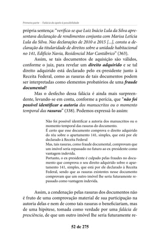 - Falácia do apelo à possibilidadePrimeira parte
52 de 275
própria sentença: “verifica-se que Luiz Inácio Lula da Silva apre-
sentava declaração de rendimentos conjunta com Marisa Letícia
Lula da Silva. Nas declarações de 2010 a 2015 [...], consta a de-
claração da titularidade de direitos sobre a unidade habitacional
no 141, Edifício Navia, Residencial Mar Cantábrico” (363).
Assim, se tais documentos de aquisição são válidos,
conforme o juiz, para revelar um direito adquirido e se tal
direito adquirido está declarado pelo ex-presidente junto à
Receita Federal, como as rasuras de tais documentos podem
ser interpretadas como elementos probatórios de uma fraude
documental?
Mas o desfecho dessa falácia é ainda mais surpreen-
dente, levando-se em conta, conforme a perícia, que “não foi
possível identificar a autoria dos manuscritos ou o momento
temporal das rasuras” (338). Podemos expressá-lo assim:
Não foi possível identificar a autoria dos manuscritos ou o
momento temporal das rasuras do documento.
É certo que esse documento comprova o direito adquirido
do réu sobre o apartamento 141, simples, que está por ele
declarado à Receita Federal
Mas, tais rasuras, como fraude documental, comprovam que
um imóvel seria repassado no futuro ao ex-presidente como
vantagem indevida.
Portanto, o ex-presidente é culpado pelas fraudes no docu-
mento que comprova o seu direito adquirido sobre o apar-
tamento 141, simples, que está por ele declarado à Receita
Federal, sendo que as rasuras existentes nesse documento
comprovam que um outro imóvel lhe seria futuramente re-
passado como vantagem indevida.
Assim, a condenação pelas rasuras dos documentos não
é fruto de uma comprovação material de sua participação na
autoria delas e nem de como tais rasuras o beneficiariam, mas
de uma hipótese, tomada como verdade por uma falácia de
presciência, de que um outro imóvel lhe seria futuramente re-
 