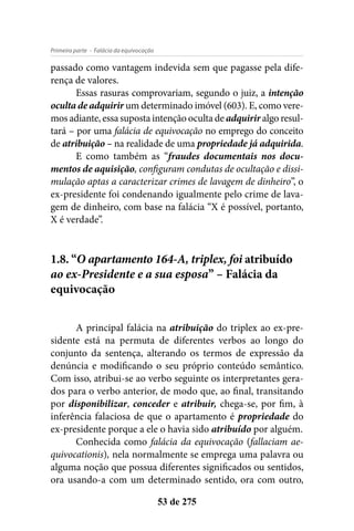 - Falácia da equivocaçãoPrimeira parte
53 de 275
passado como vantagem indevida sem que pagasse pela dife-
rença de valores.
Essas rasuras comprovariam, segundo o juiz, a intenção
oculta de adquirir um determinado imóvel (603). E, como vere-
mos adiante, essa suposta intenção oculta de adquirir algo resul-
tará – por uma falácia de equivocação no emprego do conceito
de atribuição – na realidade de uma propriedade já adquirida.
E como também as “fraudes documentais nos docu-
mentos de aquisição, configuram condutas de ocultação e dissi-
mulação aptas a caracterizar crimes de lavagem de dinheiro”, o
ex-presidente foi condenando igualmente pelo crime de lava-
gem de dinheiro, com base na falácia “X é possível, portanto,
X é verdade”.
1.8. “O apartamento 164-A, triplex, foi atribuído
ao ex-Presidente e a sua esposa” – Falácia da
equivocação
A principal falácia na atribuição do triplex ao ex-pre-
sidente está na permuta de diferentes verbos ao longo do
conjunto da sentença, alterando os termos de expressão da
denúncia e modificando o seu próprio conteúdo semântico.
Com isso, atribui-se ao verbo seguinte os interpretantes gera-
dos para o verbo anterior, de modo que, ao final, transitando
por disponibilizar, conceder e atribuir, chega-se, por fim, à
inferência falaciosa de que o apartamento é propriedade do
ex-presidente porque a ele o havia sido atribuído por alguém.
Conhecida como falácia da equivocação (fallaciam ae-
quivocationis), nela normalmente se emprega uma palavra ou
alguma noção que possua diferentes significados ou sentidos,
ora usando-a com um determinado sentido, ora com outro,
 