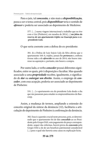 - Falácia da equivocaçãoPrimeira parte
55 de 275
Para o juiz, tal concessão, e não mais a disponibilização,
passa a ser o tema central, pois disponibilizar teria o sentido de
oferecer e poderia ser associado ao depoimento de Medeiros:
577. […] numa viagem internacional a trabalho que eu tive
com o Léo [Pinheiro], em meados de 2014,[...] me falou da
reserva de um apartamento triplex no Guarujá para o ex-
-presidente Lula.
O que seria coerente com a defesa do ex-presidente:
301. Já a Defesa de Luiz Inácio Lula da Silva afirma que o
apartamento 164-A, triplex, jamais lhe pertenceu e, embora
tivesse sido a ele oferecido no ano de 2014, não houve inte-
resse na aquisição e, portanto, não houve a compra.
Por outro lado, o verbo conceder possui diferentes signi-
ficados, entre os quais, pôr à disposição e facultar. Mas quando
associado a uma propriedade recobre, igualmente, o significa-
do de dar ou outorgar um direito. Assim, o emprego de con-
ceder, com essa acepção, poderia ser associado ao depoimento
de Pinheiro:
531. […] o apartamento era do presidente Lula desde o dia
que me passaram para estudar os empreendimentos da Ban-
coop.
Assim, a mudança de termos, ampliando a extensão do
conceito original da síntese da denúncia (12), facilitaria a arti-
culação do depoimento de Pinheiro à confirmação da denúncia.
302. Essa é a questão crucial neste processo, pois, se determi-
nado que o apartamento foi de fato concedido ao ex-Presi-
dente pelo Grupo OAS, sem pagamento do preço correspon-
dente, sequer das reformas, haverá prova da concessão pelo
Grupo OAS a ele de um benefício patrimonial considerável
[...] para o qual não haveria uma causa ou explicação lícita.
 