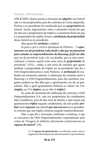 - Falácia da equivocaçãoPrimeira parte
58 de 275
174-A”(603). Quem possui a intenção de adquirir um imóvel
não é o seu proprietário, pois do contrário já o teria adquirido.
Porém, o ex-presidente foi condenado por ser proprietário do
imóvel. Assim, logicamente, entre o momento inicial em que
ele não era o proprietário do triplex e o momento final em que
é o proprietário do triplex, houve a atribuição da propriedade
desse imóvel ao ex-presidente.
Mas quem lhe atribuiu o triplex?
Se para o juiz é crível a afirmação de Pinheiro – “o apar-
tamento era do presidente Lula desde o dia que me passaram
para estudar os empreendimentos da Bancoop, já foi me dito
que era do presidente Lula e de sua família, que eu não comer-
cializasse e tratasse aquilo como uma coisa de propriedade do
presidente” (531)–, então, o juiz teria de concluir que quem
atribuiu a propriedade do triplex ao ex-presidente não foi a
OAS Empreendimentos e nem Pinheiro. A atribuição foi rea-
lizada em momento anterior à celebração do contrato entre a
Bancoop e a OAS Empreendimentos, pois, do contrário, nin-
guém poderia ter-lhe dito que o apartamento era do ex-pre-
sidente. Mas a qual apartamento Pinheiro se refere? Ao 141,
simples, ao 174, duplex, ou ao 164-A triplex?
Se, antes do momento de celebração do contrato, a OAS
Empreendimentos S.A. não era proprietária do condomínio
Mar Cantábrico, nem de fato nem de direito, e não existia um
apartamento triplex naquele condomínio, ela não podia atri-
buir nem repassar um imóvel que não era seu ao ex-presiden-
te, mesmo que um triplex existisse naquele empreendimento.
Mas, o que diz a Acusação, conforme a sentença, é que
os executivos da OAS Empreendimentos responderiam pelo
crime de “lavagem de dinheiro relacionada exclusivamente ao
repasse do imóvel” (19).
15. O repasse do apartamento e as reformas, assim como o
pagamento das despesas de armazenamento, representariam
 