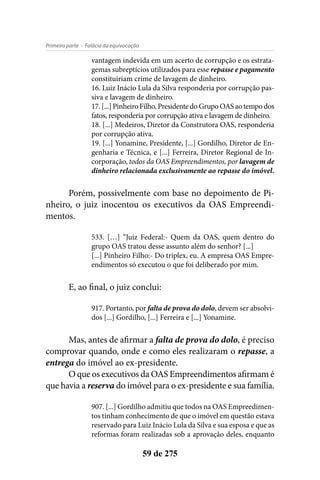 - Falácia da equivocaçãoPrimeira parte
59 de 275
vantagem indevida em um acerto de corrupção e os estrata-
gemas subreptícios utilizados para esse repasse e pagamento
constituiriam crime de lavagem de dinheiro.
16. Luiz Inácio Lula da Silva responderia por corrupção pas-
siva e lavagem de dinheiro.
17. [...] Pinheiro Filho, Presidente do Grupo OAS ao tempo dos
fatos, responderia por corrupção ativa e lavagem de dinheiro.
18. [...] Medeiros, Diretor da Construtora OAS, responderia
por corrupção ativa.
19. [...] Yonamine, Presidente, [...] Gordilho, Diretor de En-
genharia e Técnica, e [...] Ferreira, Diretor Regional de In-
corporação, todos da OAS Empreendimentos, por lavagem de
dinheiro relacionada exclusivamente ao repasse do imóvel.
Porém, possivelmente com base no depoimento de Pi-
nheiro, o juiz inocentou os executivos da OAS Empreendi-
mentos.
533. […] “Juiz Federal:- Quem da OAS, quem dentro do
grupo OAS tratou desse assunto além do senhor? [...]
[...] Pinheiro Filho:- Do triplex, eu. A empresa OAS Empre-
endimentos só executou o que foi deliberado por mim.
E, ao final, o juiz conclui:
917. Portanto, por falta de prova do dolo, devem ser absolvi-
dos [...] Gordilho, [...] Ferreira e [...] Yonamine.
Mas, antes de afirmar a falta de prova do dolo, é preciso
comprovar quando, onde e como eles realizaram o repasse, a
entrega do imóvel ao ex-presidente.
O que os executivos da OAS Empreendimentos afirmam é
que havia a reserva do imóvel para o ex-presidente e sua família.
907. [...] Gordilho admitiu que todos na OAS Empreedimen-
tos tinham conhecimento de que o imóvel em questão estava
reservado para Luiz Inácio Lula da Silva e sua esposa e que as
reformas foram realizadas sob a aprovação deles, enquanto
 