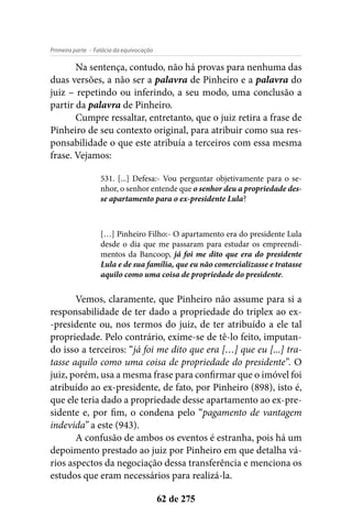- Falácia da equivocaçãoPrimeira parte
62 de 275
Na sentença, contudo, não há provas para nenhuma das
duas versões, a não ser a palavra de Pinheiro e a palavra do
juiz – repetindo ou inferindo, a seu modo, uma conclusão a
partir da palavra de Pinheiro.
Cumpre ressaltar, entretanto, que o juiz retira a frase de
Pinheiro de seu contexto original, para atribuir como sua res-
ponsabilidade o que este atribuía a terceiros com essa mesma
frase. Vejamos:
531. [...] Defesa:- Vou perguntar objetivamente para o se-
nhor, o senhor entende que o senhor deu a propriedade des-
se apartamento para o ex-presidente Lula?
[…] Pinheiro Filho:- O apartamento era do presidente Lula
desde o dia que me passaram para estudar os empreendi-
mentos da Bancoop, já foi me dito que era do presidente
Lula e de sua família, que eu não comercializasse e tratasse
aquilo como uma coisa de propriedade do presidente.
Vemos, claramente, que Pinheiro não assume para si a
responsabilidade de ter dado a propriedade do triplex ao ex-
-presidente ou, nos termos do juiz, de ter atribuído a ele tal
propriedade. Pelo contrário, exime-se de tê-lo feito, imputan-
do isso a terceiros: “já foi me dito que era […] que eu [...] tra-
tasse aquilo como uma coisa de propriedade do presidente”. O
juiz, porém, usa a mesma frase para confirmar que o imóvel foi
atribuído ao ex-presidente, de fato, por Pinheiro (898), isto é,
que ele teria dado a propriedade desse apartamento ao ex-pre-
sidente e, por fim, o condena pelo “pagamento de vantagem
indevida” a este (943).
A confusão de ambos os eventos é estranha, pois há um
depoimento prestado ao juiz por Pinheiro em que detalha vá-
rios aspectos da negociação dessa transferência e menciona os
estudos que eram necessários para realizá-la.
 