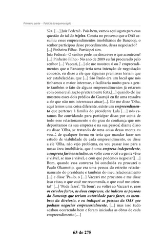 - Falácia da equivocaçãoPrimeira parte
63 de 275
524. […] Juiz Federal:- Pois bem, vamos aqui agora para essa
questão do tal do triplex. Consta no processo que a OAS as-
sumiu esses empreendimentos imobiliários do Bancoop, o
senhor participou desse procedimento, dessa negociação?
[...] Pinheiro Filho:- Participei sim.
Juiz Federal:- O senhor pode me descrever o que aconteceu?
[...] Pinheiro Filho:- No ano de 2009 eu fui procurado pelo
senhor [...] Vaccari, [...] ele me mostrou 6 ou 7 empreendi-
mentos que o Bancoop teria uma intenção de negociação
conosco, eu disse a ele que algumas premissas teriam que
ser estabelecidas, que [...] São Paulo era um local que nós
tínhamos o maior interesse, e facilitaria muito para a gen-
te também o fato de alguns empreendimentos já estarem
com comercialização praticamente feita,[...] quando ele me
mostrou esses dois prédios do Guarujá eu fiz uma ressalva
a ele que não nos interessava atuar[...]. Ele me disse ‘Olha,
aqui temos uma coisa diferente, existe um empreendimen-
to que pertence à família do presidente Lula […] nós es-
tamos lhe convidando para participar disso por conta de
todo esse relacionamento e do grau de confiança que nós
depositamos na sua empresa e na sua pessoa’, diante disso
eu disse ‘Olha, se tratando de uma coisa dessa monta eu
vou...’, de qualquer forma eu teria que mandar fazer um
estudo de viabilidade de cada empreendimento, eu disse
a ele ‘Olha, não vejo problema, eu vou passar isso para a
nossa área imobiliária, que é uma empresa independente,
a empresa fará os estudos, eu volto com você e a gente vê se
é viável, se não é viável, e com que podemos negociar’.[…]
Bom, quando essa conversa foi concluída eu procurei o
Paulo Okamotto, que era uma pessoa do estreito relacio-
namento do presidente e também do meu relacionamento
[...] e disse ‘Paulo, o [...] Vaccari me procurou e me disse
isso e isso, o que você me recomenda, o que você me orien-
ta?’ [...] ‘Pode fazer’, ‘Tá bom’; eu voltei ao Vaccari e, com
os estudos feitos, as duas empresas, ele indicou as pessoas
do Bancoop que teriam autoridade para fazer, os mem-
bros da diretoria, e eu indiquei as pessoas da OAS que
podiam negociar empresarialmente, [...] mas isso tudo
acabou ocorrendo bem e foram iniciadas as obras de cada
empreendimento[…]
 