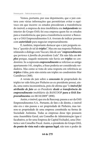 - Falácia da equivocaçãoPrimeira parte
64 de 275
Vemos, portanto, por esse depoimento, que o juiz con-
tava com várias informações que permitiriam evitar o equí-
voco em que incorre: os estudos precederam a transferência
do imóvel; a empresa da área imobiliária era independente no
interior do Grupo OAS; foi essa empresa quem fez os estudos
para a transferência; que para a transferência ocorrer a Banco-
op e a OAS Empreendimentos S.A. tiveram de indicar pessoas
com autoridade para negociar empresarialmente.
É, também, importante destacar que o juiz pergunta so-
bre a “questão do tal do triplex”. Mas em sua resposta Pinheiro,
relatando o diálogo com Vaccari, fala de um “empreendimento
que pertence à família do presidente Lula”. Ele não fala em tri-
plex porque, naquele momento não havia um triplex no con-
domínio. Se a expressão empreendimento se referisse ao antigo
apartamento 141, simples, a frase poderia ser considerada ver-
dadeira. Mas como se trata de uma resposta em referência ao
triplex é falsa, pois não existia um triplex no condomínio Mar
Cantábrico (368).
A versão do juiz sobre a concessão de propriedade do
triplex ter sido feita por Pinheiro ao ex-presidente possui, ain-
da, uma outra inconsistência, pois ele afirma que “o imóvel foi
atribuído de fato ao ex-Presidente desde a transferência do
empreendimento imobiliário da BANCOOP para a OAS Em-
preendimentos em 08/10/2009” (898).
Assim, o imóvel, que era da Bancoop, passou a ser da OAS
Empreendimentos S.A.. Portanto, de fato e de direito, o imóvel
não era e não passou a ser propriedade de Pinheiro, mas tor-
nou-se propriedade de uma empresa constituída na forma de
Sociedade Anônima. Todas as empresas desse tipo possuem
uma Assembleia Geral, um Conselho de Administração (que é
facultativo, se for uma Empresa de Capital Fechado), uma Dire-
toria e um Conselho Fiscal. Assim, o presidente do Grupo OAS,
do ponto de vista real e não apenas legal, não tem o poder de
 