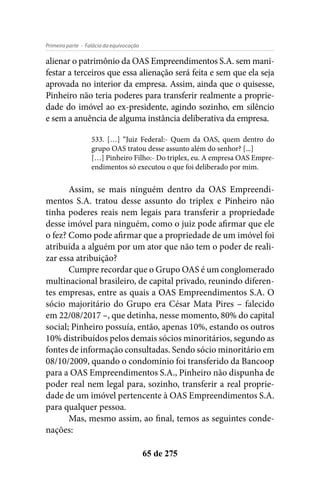 - Falácia da equivocaçãoPrimeira parte
65 de 275
alienar o patrimônio da OAS Empreendimentos S.A. sem mani-
festar a terceiros que essa alienação será feita e sem que ela seja
aprovada no interior da empresa. Assim, ainda que o quisesse,
Pinheiro não teria poderes para transferir realmente a proprie-
dade do imóvel ao ex-presidente, agindo sozinho, em silêncio
e sem a anuência de alguma instância deliberativa da empresa.
533. […] “Juiz Federal:- Quem da OAS, quem dentro do
grupo OAS tratou desse assunto além do senhor? [...]
[…] Pinheiro Filho:- Do triplex, eu. A empresa OAS Empre-
endimentos só executou o que foi deliberado por mim.
Assim, se mais ninguém dentro da OAS Empreendi-
mentos S.A. tratou desse assunto do triplex e Pinheiro não
tinha poderes reais nem legais para transferir a propriedade
desse imóvel para ninguém, como o juiz pode afirmar que ele
o fez? Como pode afirmar que a propriedade de um imóvel foi
atribuída a alguém por um ator que não tem o poder de reali-
zar essa atribuição?
Cumpre recordar que o Grupo OAS é um conglomerado
multinacional brasileiro, de capital privado, reunindo diferen-
tes empresas, entre as quais a OAS Empreendimentos S.A. O
sócio majoritário do Grupo era César Mata Pires – falecido
em 22/08/2017 –, que detinha, nesse momento, 80% do capital
social; Pinheiro possuía, então, apenas 10%, estando os outros
10% distribuídos pelos demais sócios minoritários, segundo as
fontes de informação consultadas. Sendo sócio minoritário em
08/10/2009, quando o condomínio foi transferido da Bancoop
para a OAS Empreendimentos S.A., Pinheiro não dispunha de
poder real nem legal para, sozinho, transferir a real proprie-
dade de um imóvel pertencente à OAS Empreendimentos S.A.
para qualquer pessoa.
Mas, mesmo assim, ao final, temos as seguintes conde-
nações:
 