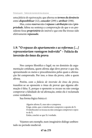 - Falácia da inversão do ônus da provaPrimeira parte
67 de 275
uma falácia de equivocação, que alterna os termos da denúncia
entre disponibilizar (12), conceder (299) e atribuir (598).
Mas, como reserva não é repasse e atribuição não é pro-
priedade, faltou na sentença a comprovação de que o ex-pre-
sidente fosse proprietário do imóvel e que este lhe tivesse sido
efetivamente repassado.
1.9. “O repasse do apartamento e as reformas [...]
representariam vantagem indevida” – Falácia da
inversão do ônus da prova
Nos campos filosófico e legal, ou no domínio da argu-
mentação cotidiana, quem afirma algo deve provar o que diz,
apresentando os meios e procedimentos pelos quais a afirma-
ção foi comprovada. Por isso, o ônus da prova, cabe a quem
afirma.
Porém, com a falácia de inversão do ônus da prova,
transfere-se ao oponente o ônus de provar que alguma afir-
mação é falsa. E, porque o oponente se recuse ou não consiga
comprovar a falsidade de tal afirmação, então ela é reclamada
como verdadeira.
Sua forma lógica básica é:
Alguém afirma X, mas não o comprova.
Exige, então, que o interlocutor comprove o oposto de X.
O interlocutor se recusa ou não consegue comprovar o opos-
to de X.
Então, conclui-se que X é verdade.
Vejamos um exemplo, num imaginário diálogo ambien-
tado no período medieval.
 
