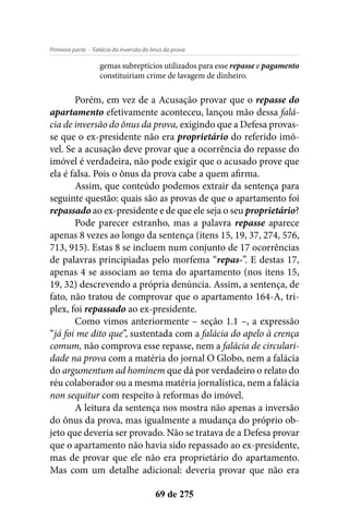 - Falácia da inversão do ônus da provaPrimeira parte
69 de 275
gemas subreptícios utilizados para esse repasse e pagamento
constituiriam crime de lavagem de dinheiro.
Porém, em vez de a Acusação provar que o repasse do
apartamento efetivamente aconteceu, lançou mão dessa falá-
cia de inversão do ônus da prova, exigindo que a Defesa provas-
se que o ex-presidente não era proprietário do referido imó-
vel. Se a acusação deve provar que a ocorrência do repasse do
imóvel é verdadeira, não pode exigir que o acusado prove que
ela é falsa. Pois o ônus da prova cabe a quem afirma.
Assim, que conteúdo podemos extrair da sentença para
seguinte questão: quais são as provas de que o apartamento foi
repassado ao ex-presidente e de que ele seja o seu proprietário?
Pode parecer estranho, mas a palavra repasse aparece
apenas 8 vezes ao longo da sentença (itens 15, 19, 37, 274, 576,
713, 915). Estas 8 se incluem num conjunto de 17 ocorrências
de palavras principiadas pelo morfema “repas-”. E destas 17,
apenas 4 se associam ao tema do apartamento (nos itens 15,
19, 32) descrevendo a própria denúncia. Assim, a sentença, de
fato, não tratou de comprovar que o apartamento 164-A, tri-
plex, foi repassado ao ex-presidente.
Como vimos anteriormente – seção 1.1 –, a expressão
“já foi me dito que”, sustentada com a falácia do apelo à crença
comum, não comprova esse repasse, nem a falácia de circulari-
dade na prova com a matéria do jornal O Globo, nem a falácia
do argumentum ad hominem que dá por verdadeiro o relato do
réu colaborador ou a mesma matéria jornalística, nem a falácia
non sequitur com respeito à reformas do imóvel.
A leitura da sentença nos mostra não apenas a inversão
do ônus da prova, mas igualmente a mudança do próprio ob-
jeto que deveria ser provado. Não se tratava de a Defesa provar
que o apartamento não havia sido repassado ao ex-presidente,
mas de provar que ele não era proprietário do apartamento.
Mas com um detalhe adicional: deveria provar que não era
 
