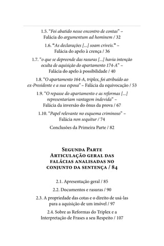 
1.5. “Foi abatido nesse encontro de contas” –
Falácia do argumentum ad hominem / 32
1.6. “As declarações [...] soam criveis.” –
Falácia do apelo à crença / 36
1.7. “o que se depreende das rasuras [...] havia intenção
oculta de aquisição do apartamento 174-A” –
Falácia do apelo à possibilidade / 40
1.8. “O apartamento 164-A, triplex, foi atribuído ao
ex-Presidente e a sua esposa” – Falácia da equivocação / 53
1.9. “O repasse do apartamento e as reformas [...]
representariam vantagem indevida” –
Falácia da inversão do ônus da prova / 67
1.10. “Papel relevante no esquema criminoso” –
Falácia non sequitur / 74
Conclusões da Primeira Parte / 82
Segunda Parte
Articulação geral das
falácias analisadas no
conjunto da sentença / 84
2.1. Apresentação geral / 85
2.2. Documentos e rasuras / 90
2.3. A propriedade das cotas e o direito de usá-las
para a aquisição de um imóvel / 97
2.4. Sobre as Reformas do Triplex e a
Interpretação de Frases a seu Respeito / 107
 