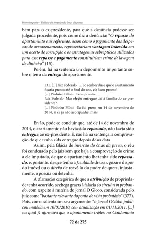 - Falácia da inversão do ônus da provaPrimeira parte
72 de 275
bem para o ex-presidente, para que a denúncia pudesse ser
julgada procedente, pois como diz a denúncia: “O repasse do
apartamento e as reformas, assim como o pagamento das despe-
sas de armazenamento, representariam vantagem indevida em
um acerto de corrupção e os estratagemas subreptícios utilizados
para esse repasse e pagamento constituiriam crime de lavagem
de dinheiro” (15).
Porém, há na sentença um depoimento importante so-
bre o tema da entrega do apartamento.
531. [...] Juiz Federal:- […] o senhor disse que o apartamento
ficaria pronto até o final do ano, ele ficou pronto?
[...] Pinheiro Filho:- Ficou pronto.
Juiz Federal:- Mas ele foi entregue daí à família do ex-pre-
sidente?
[...] Pinheiro Filho:- Eu fui preso em 14 de novembro de
2014, aí eu já não acompanhei mais.
Então, pode-se concluir que, até de 14 de novembro de
2014, o apartamento não havia sido repassado, não havia sido
entregue, ao ex-presidente. E, não há na sentença, a comprova-
ção de que tenha sido entregue depois dessa data.
Assim, pela falácia de inversão do ônus da prova, o réu
foi condenado pelo juiz sem que haja a comprovação do crime
a ele imputado, de que o apartamento lhe tenha sido repassa-
do, e, portanto, de que tenha a faculdade de usar, gozar e dispor
do imóvel ou o direito de reavê-lo do poder de quem, injusta-
mente, o possua ou detenha.
À afirmação categórica de que a atribuição de proprieda-
de tenha ocorrido, se chega graças à falácia do circulus in proban-
do, com respeito à matéria do jornal O Globo, considerada pelo
juiz como “bastante relevante do ponto de vista probatório” (377).
Pois, como salienta em seu argumento: “o Jornal OGlobo publi-
cou matéria em 10/03/2010, com atualização em 01/11/2011, [...]
na qual já afirmava que o apartamento triplex no Condomínio
 