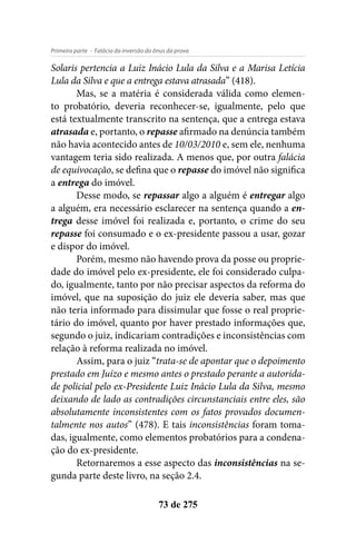 - Falácia da inversão do ônus da provaPrimeira parte
73 de 275
Solaris pertencia a Luiz Inácio Lula da Silva e a Marisa Letícia
Lula da Silva e que a entrega estava atrasada” (418).
Mas, se a matéria é considerada válida como elemen-
to probatório, deveria reconhecer-se, igualmente, pelo que
está textualmente transcrito na sentença, que a entrega estava
atrasada e, portanto, o repasse afirmado na denúncia também
não havia acontecido antes de 10/03/2010 e, sem ele, nenhuma
vantagem teria sido realizada. A menos que, por outra falácia
de equivocação, se defina que o repasse do imóvel não significa
a entrega do imóvel.
Desse modo, se repassar algo a alguém é entregar algo
a alguém, era necessário esclarecer na sentença quando a en-
trega desse imóvel foi realizada e, portanto, o crime do seu
repasse foi consumado e o ex-presidente passou a usar, gozar
e dispor do imóvel.
Porém, mesmo não havendo prova da posse ou proprie-
dade do imóvel pelo ex-presidente, ele foi considerado culpa-
do, igualmente, tanto por não precisar aspectos da reforma do
imóvel, que na suposição do juiz ele deveria saber, mas que
não teria informado para dissimular que fosse o real proprie-
tário do imóvel, quanto por haver prestado informações que,
segundo o juiz, indicariam contradições e inconsistências com
relação à reforma realizada no imóvel.
Assim, para o juiz “trata-se de apontar que o depoimento
prestado em Juízo e mesmo antes o prestado perante a autorida-
de policial pelo ex-Presidente Luiz Inácio Lula da Silva, mesmo
deixando de lado as contradições circunstanciais entre eles, são
absolutamente inconsistentes com os fatos provados documen-
talmente nos autos” (478). E tais inconsistências foram toma-
das, igualmente, como elementos probatórios para a condena-
ção do ex-presidente.
Retornaremos a esse aspecto das inconsistências na se-
gunda parte deste livro, na seção 2.4.
 