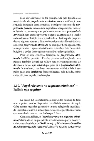 - Falácia non sequiturPrimeira parte
74 de 275
Mas, curiosamente, se for reconhecida pelo Estado essa
modalidade de propriedade atribuída, com a ratificação em
segunda instância dessa sentença, o próprio conceito de pro-
priedade privada sofrerá um importante alargamento. Pois, se
o Estado reconhece que se pode comprovar uma propriedade
atribuída, sem que se apresente o agente da atribuição, o local e
a data dessa atribuição e o seu poder de atribuir aquela proprie-
dade a alguém, abre-se o direito de qualquer cidadão reivindicar
a mesma propriedade atribuída de qualquer bem, igualmente,
sem apresentar o agente da atribuição, o local e a data dessa atri-
buição e o poder desse agente em atribuir tal propriedade.
Pois, se esse conceito falacioso de propriedade atri-
buída é válido, perante o Estado, para a condenação de uma
pessoa, também deverá ser válido para o reconhecimento de
direitos a outra, que reivindique para si a propriedade atri-
buída de um bem, com base nos mesmos critérios falaciosos
pelos quais essa atribuição foi reconhecida, pelo Estado, como
existente para aquela condenação.
1.10. “Papel relevante no esquema criminoso” –
Falácia non sequitur
Na seção 1.3 já analisamos a forma das falácias do tipo
non sequitur, sendo dispensável analisá-la novamente aqui.
Cabe apenas recordar que supõe-se uma relação de causalida-
de inexistente entre o antecedente e o consequente, inferindo
como verdadeira uma conclusão que é falsa.
Com essa falácia, o “papel relevante no esquema crimi-
noso” atribuído ao ex-presidente seria inferido a partir do exer-
cício de sua faculdade de “indicar os [...] Diretores ao Conselho
de Administração da Petrobrás”, de ser “a palavra do Governo
 