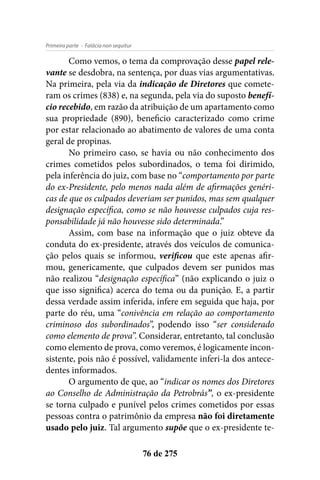 - Falácia non sequiturPrimeira parte
76 de 275
Como vemos, o tema da comprovação desse papel rele-
vante se desdobra, na sentença, por duas vias argumentativas.
Na primeira, pela via da indicação de Diretores que comete-
ram os crimes (838) e, na segunda, pela via do suposto benefí-
cio recebido, em razão da atribuição de um apartamento como
sua propriedade (890), beneficio caracterizado como crime
por estar relacionado ao abatimento de valores de uma conta
geral de propinas.
No primeiro caso, se havia ou não conhecimento dos
crimes cometidos pelos subordinados, o tema foi dirimido,
pela inferência do juiz, com base no “comportamento por parte
do ex-Presidente, pelo menos nada além de afirmações genéri-
cas de que os culpados deveriam ser punidos, mas sem qualquer
designação específica, como se não houvesse culpados cuja res-
ponsabilidade já não houvesse sido determinada.”
Assim, com base na informação que o juiz obteve da
conduta do ex-presidente, através dos veículos de comunica-
ção pelos quais se informou, verificou que este apenas afir-
mou, genericamente, que culpados devem ser punidos mas
não realizou “designação específica” (não explicando o juiz o
que isso significa) acerca do tema ou da punição. E, a partir
dessa verdade assim inferida, infere em seguida que haja, por
parte do réu, uma “conivência em relação ao comportamento
criminoso dos subordinados”, podendo isso “ser considerado
como elemento de prova”. Considerar, entretanto, tal conclusão
como elemento de prova, como veremos, é logicamente incon-
sistente, pois não é possível, validamente inferi-la dos antece-
dentes informados.
O argumento de que, ao “indicar os nomes dos Diretores
ao Conselho de Administração da Petrobrás”, o ex-presidente
se torna culpado e punível pelos crimes cometidos por essas
pessoas contra o patrimônio da empresa não foi diretamente
usado pelo juiz. Tal argumento supõe que o ex-presidente te-
 