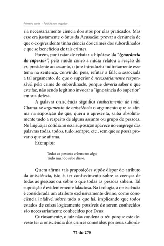 - Falácia non sequiturPrimeira parte
77 de 275
ria necessariamente ciência dos atos por elas praticados. Mas
esse era justamente o ônus da Acusação: provar a denúncia de
que o ex-presidente tinha ciência dos crimes dos subordinados
e que se beneficiou de tais crimes.
Porém, por tratar de refutar a hipótese da “ignorância
do superior”, pelo modo como a mídia relatou a reação do
ex-presidente ao assunto, o juiz introduziu indiretamente esse
tema na sentença, convindo, pois, refutar a falácia associada
a tal argumento, de que o superior é necessariamente respon-
sável pelo crime do subordinado, porque deveria saber o que
este faz, não sendo legítimo invocar a “ignorância do superior”
em sua defesa.
A palavra onisciência significa conhecimento de tudo.
Chama-se argumento de onisciência o argumento que se afir-
ma na suposição de que, quem o apresenta, saiba absoluta-
mente tudo a respeito de algum assunto ou grupo de pessoas.
No linguajar cotidiano essa suposição aparece no emprego das
palavras todas, todos, tudo, sempre, etc., sem que se possa pro-
var o que se afirma.
Exemplos:
Todas as pessoas crêem em algo.
Todo mundo sabe disso.
Quem afirma tais proposições supõe dispor do atributo
da onisciência, isto é, ter conhecimento sobre as crenças de
todas as pessoas ou sobre o que todas as pessoas sabem. Tal
suposição é evidentemente falaciosa. Na teologia, a onisciência
é considerada um atributo exclusivamente divino, como cons-
ciência infalível sobre tudo o que há, implicando que todos
estados de coisas logicamente possíveis de serem conhecidos
são necessariamente conhecidos por Deus.
Curiosamente, o juiz não condena o réu porque este de-
vesse ter a onisciência dos crimes cometidos por seus subordi-
 
