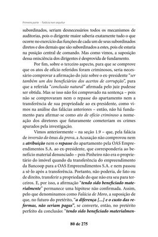 - Falácia non sequiturPrimeira parte
80 de 275
subordinados, seriam desnecessários todos os mecanismos de
auditorias, pois o dirigente maior saberia exatamente tudo o que
ocorre no exercício das funções de cada um de seus subordinados
diretos e dos demais que são subordinados a estes, pois ele estaria
na posição central de comando. Mas como vimos, a suposição
dessa onisciência dos dirigentes é desprovida de fundamento.
Por fim, sobre o terceiro aspecto, para que se comprove
que os atos de ofício referidos foram criminosos, seria neces-
sário comprovar a afirmação do juiz sobre o ex-presidente “ser
também um dos beneficiários dos acertos de corrupção”, para
que a referida “conclusão natural” afirmada pelo juiz pudesse
ser obtida. Mas se isso não foi comprovado na sentença – pois
não se comprovaram nem o repasse do apartamento nem a
transferência de sua propriedade ao ex-presidente, como vi-
mos na análise das falácias anteriores – então, não há funda-
mento para afirmar-se como ato de ofício criminoso a nome-
ação dos diretores que futuramente cometeriam os crimes
apurados pela investigação.
Vimos anteriormente – na seção 1.9 – que, pela falácia
de inversão do ônus da prova, a Acusação não comprovou nem
a atribuição nem o repasse do apartamento pela OAS Empre-
endimentos S.A. ao ex-presidente, que corresponderia ao be-
nefício material denunciado – pois Pinheiro não era o proprie-
tário do imóvel quando da transferência do empreendimento
da Bancoop para a OAS Empreendimentos S.A. e nem passou
a sê-lo após a transferência. Portanto, não poderia, de fato ou
de direito, transferir a propriedade do que não era seu para ter-
ceiros. E, por isso, a afirmação “tendo sido beneficiado mate-
rialmente” permanece uma hipótese não confirmada. Assim,
pelo que denominamos como Falácia de Moro, a suposição de
que, no futuro do pretérito, “a diferença [...] e o custo das re-
formas, não seriam pagas”, se converte, então, no pretérito
perfeito da conclusão: “tendo sido beneficiado materialmen-
 