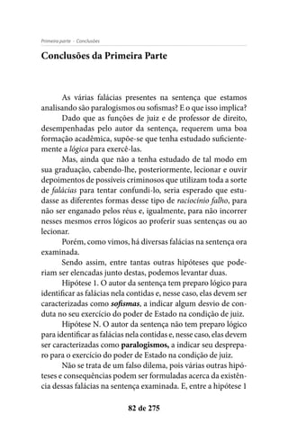 - ConclusõesPrimeira parte
82 de 275
Conclusões da Primeira Parte
As várias falácias presentes na sentença que estamos
analisando são paralogismos ou sofismas? E o que isso implica?
Dado que as funções de juiz e de professor de direito,
desempenhadas pelo autor da sentença, requerem uma boa
formação acadêmica, supõe-se que tenha estudado suficiente-
mente a lógica para exercê-las.
Mas, ainda que não a tenha estudado de tal modo em
sua graduação, cabendo-lhe, posteriormente, lecionar e ouvir
depoimentos de possíveis criminosos que utilizam toda a sorte
de falácias para tentar confundi-lo, seria esperado que estu-
dasse as diferentes formas desse tipo de raciocínio falho, para
não ser enganado pelos réus e, igualmente, para não incorrer
nesses mesmos erros lógicos ao proferir suas sentenças ou ao
lecionar.
Porém, como vimos, há diversas falácias na sentença ora
examinada.
Sendo assim, entre tantas outras hipóteses que pode-
riam ser elencadas junto destas, podemos levantar duas.
Hipótese 1. O autor da sentença tem preparo lógico para
identificar as falácias nela contidas e, nesse caso, elas devem ser
caracterizadas como sofismas, a indicar algum desvio de con-
duta no seu exercício do poder de Estado na condição de juiz.
Hipótese N. O autor da sentença não tem preparo lógico
para identificar as falácias nela contidas e, nesse caso, elas devem
ser caracterizadas como paralogismos, a indicar seu desprepa-
ro para o exercício do poder de Estado na condição de juiz.
Não se trata de um falso dilema, pois várias outras hipó-
teses e consequências podem ser formuladas acerca da existên-
cia dessas falácias na sentença examinada. E, entre a hipótese 1
 