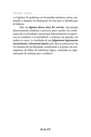 - ConclusõesPrimeira parte
83 de 275
e a hipótese N, poderiam ser levantadas inúmeras outras, ma-
tizando o preparo ou despreparo do juiz para a identificação
de falácias.
Mas, se alguma dessas duas for correta, seja porque
falaciosamente conduziu o processo para resultar em conde-
nação do ex-presidente, seja porque falaciosamente se equivo-
cou ao condenar o ex-presidente, a sentença em questão, em
ambos os casos, é o resultado de um julgamento logicamente
inconsistente e eticamente injusto, pois não se pode privar um
ser humano de sua liberdade, condenando-o à prisão, em con-
sequência de falhas de inferência lógica, cometidas na argu-
mentação da sentença que o condena.
 