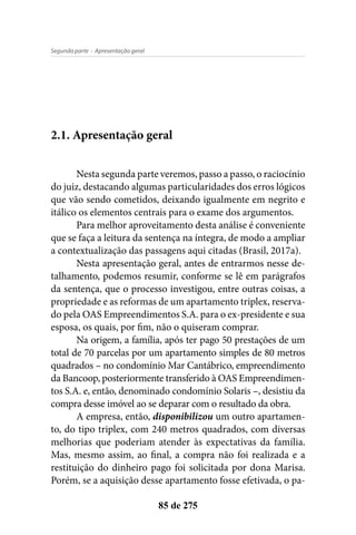 - Apresentação geralSegunda parte
85 de 275
2.1. Apresentação geral
Nesta segunda parte veremos, passo a passo, o raciocínio
do juiz, destacando algumas particularidades dos erros lógicos
que vão sendo cometidos, deixando igualmente em negrito e
itálico os elementos centrais para o exame dos argumentos.
Para melhor aproveitamento desta análise é conveniente
que se faça a leitura da sentença na íntegra, de modo a ampliar
a contextualização das passagens aqui citadas (Brasil, 2017a).
Nesta apresentação geral, antes de entrarmos nesse de-
talhamento, podemos resumir, conforme se lê em parágrafos
da sentença, que o processo investigou, entre outras coisas, a
propriedade e as reformas de um apartamento triplex, reserva-
do pela OAS Empreendimentos S.A. para o ex-presidente e sua
esposa, os quais, por fim, não o quiseram comprar.
Na origem, a família, após ter pago 50 prestações de um
total de 70 parcelas por um apartamento simples de 80 metros
quadrados – no condomínio Mar Cantábrico, empreendimento
da Bancoop, posteriormente transferido à OAS Empreendimen-
tos S.A. e, então, denominado condomínio Solaris –, desistiu da
compra desse imóvel ao se deparar com o resultado da obra.
A empresa, então, disponibilizou um outro apartamen-
to, do tipo triplex, com 240 metros quadrados, com diversas
melhorias que poderiam atender às expectativas da família.
Mas, mesmo assim, ao final, a compra não foi realizada e a
restituição do dinheiro pago foi solicitada por dona Marisa.
Porém, se a aquisição desse apartamento fosse efetivada, o pa-
 