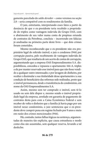 - Apresentação geralSegunda parte
86 de 275
gamento parcelado do saldo devedor – como veremos na seção
2.8 – seria compatível com os rendimentos da família.
O juiz, entretanto, interpretando esses fatos a partir da
denúncia de que o ex-presidente teria recebido a proprieda-
de do triplex como vantagem indevida do Grupo OAS, com
o abatimento de seu valor numa conta de propinas oriunda
de contratos da Petrobras, concluiu – incorrendo em falácias
já analisadas na primeira parte deste livro – que dois crimes
foram cometidos.
Mesmo reconhecendo que o ex-presidente não era pro-
prietário legal do referido imóvel, o juiz o condenou (944) por
corrupção passiva, pelo recebimento de vantagem indevida do
Grupo OAS, que resultaria de um acerto de contas de corrupção,
argumentando que a empresa OAS Empreendimentos S.A. dis-
ponibilizou, concedeu e repassou o apartamento 164-A, triplex
a ele por manter reservado esse imóvel para que não fosse vendi-
do a qualquer outro interessado; e por lavagem de dinheiro, por
ocultar e dissimular a sua titularidade desse apartamento e a sua
condição de beneficiário das reformas nele realizadas, posto que
o imóvel permaneceu, desde a transferência do condomínio, em
nome da OAS Empreendimentos S.A.
Assim, mesmo sem ter comprado o imóvel, sem tê-lo
usado ou sem dele dispor e, mesmo sendo o imóvel proprie-
dade legal da empresa, arrolado em garantia de pagamento de
contratos desta para com a Caixa Econômica Federal e sem
receber de volta o dinheiro que a família já havia pago por um
imóvel nesse condomínio, o juiz sentenciou que o ex-presi-
dente deve cumprir pena em regime fechado por 9 anos e meio
em razão dos crimes mencionados (944).
Há, contudo, tantas falhas lógicas na sentença, argumen-
tadas de maneira tão explicita, que causa estranheza o modo
como elas são assumidas, sem qualquer reserva, levando a tal
desfecho.
 