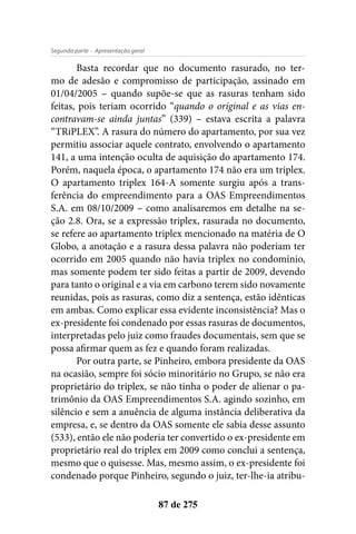- Apresentação geralSegunda parte
87 de 275
Basta recordar que no documento rasurado, no ter-
mo de adesão e compromisso de participação, assinado em
01/04/2005 – quando supõe-se que as rasuras tenham sido
feitas, pois teriam ocorrido “quando o original e as vias en-
contravam-se ainda juntas” (339) – estava escrita a palavra
“TRiPLEX”. A rasura do número do apartamento, por sua vez
permitiu associar aquele contrato, envolvendo o apartamento
141, a uma intenção oculta de aquisição do apartamento 174.
Porém, naquela época, o apartamento 174 não era um triplex.
O apartamento triplex 164-A somente surgiu após a trans-
ferência do empreendimento para a OAS Empreendimentos
S.A. em 08/10/2009 – como analisaremos em detalhe na se-
ção 2.8. Ora, se a expressão triplex, rasurada no documento,
se refere ao apartamento triplex mencionado na matéria de O
Globo, a anotação e a rasura dessa palavra não poderiam ter
ocorrido em 2005 quando não havia triplex no condomínio,
mas somente podem ter sido feitas a partir de 2009, devendo
para tanto o original e a via em carbono terem sido novamente
reunidas, pois as rasuras, como diz a sentença, estão idênticas
em ambas. Como explicar essa evidente inconsistência? Mas o
ex-presidente foi condenado por essas rasuras de documentos,
interpretadas pelo juiz como fraudes documentais, sem que se
possa afirmar quem as fez e quando foram realizadas.
Por outra parte, se Pinheiro, embora presidente da OAS
na ocasião, sempre foi sócio minoritário no Grupo, se não era
proprietário do triplex, se não tinha o poder de alienar o pa-
trimônio da OAS Empreendimentos S.A. agindo sozinho, em
silêncio e sem a anuência de alguma instância deliberativa da
empresa, e, se dentro da OAS somente ele sabia desse assunto
(533), então ele não poderia ter convertido o ex-presidente em
proprietário real do triplex em 2009 como conclui a sentença,
mesmo que o quisesse. Mas, mesmo assim, o ex-presidente foi
condenado porque Pinheiro, segundo o juiz, ter-lhe-ia atribu-
 