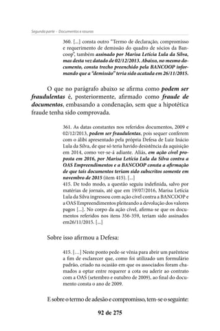 - Documentos e rasurasSegunda parte
92 de 275
360. [...] consta outro “Termo de declaração, compromisso
e requerimento de demissão do quadro de sócios da Ban-
coop”, também assinado por Marisa Letícia Lula da Silva,
mas desta vez datado de 02/12/2013. Abaixo, no mesmo do-
cumento, consta trecho preenchido pela BANCOOP infor-
mando que a “demissão” teria sido acatada em 26/11/2015.
O que no parágrafo abaixo se afirma como podem ser
fraudulentas é, posteriormente, afirmado como fraude de
documentos, embasando a condenação, sem que a hipotética
fraude tenha sido comprovada.
361. As datas constantes nos referidos documentos, 2009 e
02/12/2013, podem ser fraudulentas, pois sequer conferem
com o álibi apresentado pela própria Defesa de Luiz Inácio
Lula da Silva, de que só teria havido desistência da aquisição
em 2014, como ver-se-á adiante. Aliás, em ação cível pro-
posta em 2016, por Marisa Letícia Lula da Silva contra a
OAS Empreendimentos e a BANCOOP consta a afirmação
de que tais documentos teriam sido subscritos somente em
novembro de 2015 (item 415). [...]
415. De todo modo, a questão seguiu indefinida, salvo por
matérias de jornais, até que em 19/07/2016, Marisa Letícia
Lula da Silva ingressou com ação cível contra a BANCOOP e
a OAS Empreendimentos pleiteando a devolução dos valores
pagos [...]. No corpo da ação cível, afirma-se que os docu-
mentos referidos nos itens 356-359, teriam sido assinados
em26/11/2015. [...]
Sobre isso afirmou a Defesa:
415. […] Neste ponto pede-se vênia para abrir um parêntese
a fim de esclarecer que, como foi utilizado um formulário
padrão, criado na ocasião em que os associados foram cha-
mados a optar entre requerer a cota ou aderir ao contrato
com a OAS (setembro e outubro de 2009), ao final do docu-
mento consta o ano de 2009.
Esobreotermodeadesãoecompromisso,tem-seoseguinte:
 
