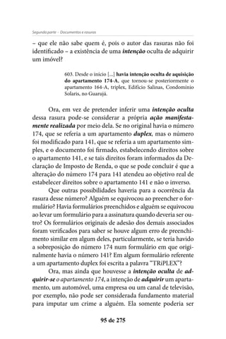 - Documentos e rasurasSegunda parte
95 de 275
– que ele não sabe quem é, pois o autor das rasuras não foi
identificado – a existência de uma intenção oculta de adquirir
um imóvel?
603. Desde o início [...] havia intenção oculta de aquisição
do apartamento 174-A, que tornou-se posteriormente o
apartamento 164-A, triplex, Edifício Salinas, Condomínio
Solaris, no Guarujá.
Ora, em vez de pretender inferir uma intenção oculta
dessa rasura pode-se considerar a própria ação manifesta-
mente realizada por meio dela. Se no original havia o número
174, que se referia a um apartamento duplex, mas o número
foi modificado para 141, que se referia a um apartamento sim-
ples, e o documento foi firmado, estabelecendo direitos sobre
o apartamento 141, e se tais direitos foram informados da De-
claração de Imposto de Renda, o que se pode concluir é que a
alteração do número 174 para 141 atendeu ao objetivo real de
estabelecer direitos sobre o apartamento 141 e não o inverso.
Que outras possibilidades haveria para a ocorrência da
rasura desse número? Alguém se equivocou ao preencher o for-
mulário? Havia formulários preenchidos e alguém se equivocou
ao levar um formulário para a assinatura quando deveria ser ou-
tro? Os formulários originais de adesão dos demais associados
foram verificados para saber se houve algum erro de preenchi-
mento similar em algum deles, particularmente, se teria havido
a sobreposição do número 174 num formulário em que origi-
nalmente havia o número 141? Em algum formulário referente
a um apartamento duplex foi escrita a palavra “TRiPLEX”?
Ora, mas ainda que houvesse a intenção oculta de ad-
quirir-se o apartamento 174, a intenção de adquirir um aparta-
mento, um automóvel, uma empresa ou um canal de televisão,
por exemplo, não pode ser considerada fundamento material
para imputar um crime a alguém. Ela somente poderia ser
 