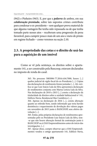 - A propriedade das cotas...Segunda parte
97 de 275
(942) e Pinheiro (943). E, por que a palavra de ambos, em sua
colaboração premiada, sobre tais supostos crimes contribuiu
para condenar o ex-presidente – sem qualquer prova material de
que alguma vantagem lhe tenha sido repassada ou de que tenha
tomado parte nesses atos – receberam uma progressão de pena
favorável, para cumprir pouco mais de um ano e meio de prisão
em regime fechado – como veremos na seção 2.10.
2.3. A propriedade das cotas e o direito de usá-las
para a aquisição de um imóvel
Como se vê pela sentença, os direitos sobre o aparta-
mento 141, a ser construído pela Bancoop, estavam declarados
no imposto de renda do casal.
363. No processo 5005896-77.2016.4.04.7000, houve [...]
quebra judicial de sigilo fiscal do ex-Presidente [...]. Cópias
das declarações de rendimento foram juntadas [...]. Ali, veri-
fica-se que Luiz Inácio Lula da Silva apresentava declaração
de rendimentos conjunta com Marisa Letícia Lula da Silva.
Nas declarações de 2010 a 2015 [...] consta a declaração da
titularidade de direitos sobre a unidade habitacional nº 141,
Edifício Navia, Residencial Mar Cantábrico [...].
364. Apenas na declaração de 2016 [...], consta alteração
quanto ao referido bem, sendo informado que teria havido
desistência e requerimento de devolução dos valores pagos
em novembro de 2015 junto à BANCOOP, sem efetiva de-
volução [...].
365. Então, pelas próprias declarações de rendimentos apre-
sentadas pelo ex-Presidente Luiz Inácio Lula da Silva, tem-
-se que não houve alteração formal da contratação junto à
BANCOOP ou à OAS Empreendimentos antes do início das
investigações. [...]
367. Apesar disso, cumpre observar que a OAS Empreendi-
mentos vendeu o antigo apartamento 141, Edifício Navia,
 
